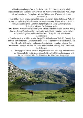 - Das Brandenburger Tor in Berlin ist eines der bekanntesten Symbole
Deutschlands und Europas. Es wurde im 18. Jahrhundert erbaut und war Zeuge
vieler historischer Ereignisse, wie der Teilung und Wiedervereinigung
Deutschlands.
- Der Kölner Dom ist eine der größten und schönsten Kathedralen der Welt. Er
wurde im gotischen Stil erbaut und hat zwei markante Türme, die die Skyline
von Köln dominieren. Der Dom beherbergt auch viele Kunstwerke und
Reliquien, wie den Dreikönigsschrein.
- Das Schloss Neuschwanstein in Bayern ist ein Märchenschloss, das von König
Ludwig II. im 19. Jahrhundert errichtet wurde. Es ist von einer malerischen
Landschaft umgeben und inspirierte Walt Disney für das Schloss von
Dornröschen.
- Das Oktoberfest in München ist das größte Volksfest der Welt. Es findet jedes
Jahr im September und Oktober statt und lockt Millionen von Besuchern an, die
Bier, Brezeln, Würstchen und andere Spezialitäten genießen können. Das
Oktoberfest ist auch bekannt für seine traditionelle Kleidung, wie Dirndl und
Lederhosen.
– Die Zugspitze ist der höchste Berg Deutschlands und liegt an der Grenze
zu Österreich. Er bietet einen spektakulären Ausblick auf die Alpen und
ist ein beliebtes Ziel für Wanderer, Skifahrer und Bergsteiger.
 