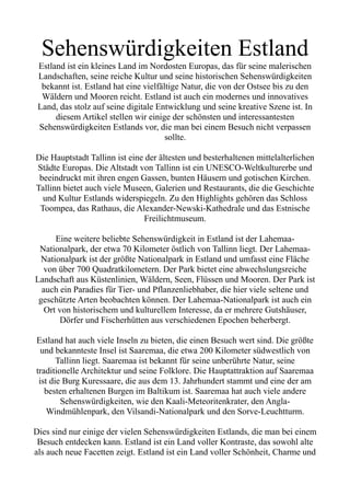 Sehenswürdigkeiten Estland
Estland ist ein kleines Land im Nordosten Europas, das für seine malerischen
Landschaften, seine reiche Kultur und seine historischen Sehenswürdigkeiten
bekannt ist. Estland hat eine vielfältige Natur, die von der Ostsee bis zu den
Wäldern und Mooren reicht. Estland ist auch ein modernes und innovatives
Land, das stolz auf seine digitale Entwicklung und seine kreative Szene ist. In
diesem Artikel stellen wir einige der schönsten und interessantesten
Sehenswürdigkeiten Estlands vor, die man bei einem Besuch nicht verpassen
sollte.
Die Hauptstadt Tallinn ist eine der ältesten und besterhaltenen mittelalterlichen
Städte Europas. Die Altstadt von Tallinn ist ein UNESCO-Weltkulturerbe und
beeindruckt mit ihren engen Gassen, bunten Häusern und gotischen Kirchen.
Tallinn bietet auch viele Museen, Galerien und Restaurants, die die Geschichte
und Kultur Estlands widerspiegeln. Zu den Highlights gehören das Schloss
Toompea, das Rathaus, die Alexander-Newski-Kathedrale und das Estnische
Freilichtmuseum.
Eine weitere beliebte Sehenswürdigkeit in Estland ist der Lahemaa-
Nationalpark, der etwa 70 Kilometer östlich von Tallinn liegt. Der Lahemaa-
Nationalpark ist der größte Nationalpark in Estland und umfasst eine Fläche
von über 700 Quadratkilometern. Der Park bietet eine abwechslungsreiche
Landschaft aus Küstenlinien, Wäldern, Seen, Flüssen und Mooren. Der Park ist
auch ein Paradies für Tier- und Pflanzenliebhaber, die hier viele seltene und
geschützte Arten beobachten können. Der Lahemaa-Nationalpark ist auch ein
Ort von historischem und kulturellem Interesse, da er mehrere Gutshäuser,
Dörfer und Fischerhütten aus verschiedenen Epochen beherbergt.
Estland hat auch viele Inseln zu bieten, die einen Besuch wert sind. Die größte
und bekannteste Insel ist Saaremaa, die etwa 200 Kilometer südwestlich von
Tallinn liegt. Saaremaa ist bekannt für seine unberührte Natur, seine
traditionelle Architektur und seine Folklore. Die Hauptattraktion auf Saaremaa
ist die Burg Kuressaare, die aus dem 13. Jahrhundert stammt und eine der am
besten erhaltenen Burgen im Baltikum ist. Saaremaa hat auch viele andere
Sehenswürdigkeiten, wie den Kaali-Meteoritenkrater, den Angla-
Windmühlenpark, den Vilsandi-Nationalpark und den Sorve-Leuchtturm.
Dies sind nur einige der vielen Sehenswürdigkeiten Estlands, die man bei einem
Besuch entdecken kann. Estland ist ein Land voller Kontraste, das sowohl alte
als auch neue Facetten zeigt. Estland ist ein Land voller Schönheit, Charme und
 