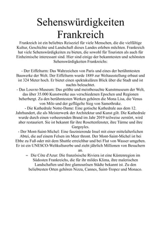 Sehenswürdigkeiten
Frankreich
Frankreich ist ein beliebtes Reiseziel für viele Menschen, die die vielfältige
Kultur, Geschichte und Landschaft dieses Landes erleben möchten. Frankreich
hat viele Sehenswürdigkeiten zu bieten, die sowohl für Touristen als auch für
Einheimische interessant sind. Hier sind einige der bekanntesten und schönsten
Sehenswürdigkeiten Frankreichs:
- Der Eiffelturm: Das Wahrzeichen von Paris und eines der berühmtesten
Bauwerke der Welt. Der Eiffelturm wurde 1889 zur Weltausstellung erbaut und
ist 324 Meter hoch. Er bietet einen spektakulären Blick über die Stadt und ist
nachts beleuchtet.
- Das Louvre-Museum: Das größte und meistbesuchte Kunstmuseum der Welt,
das über 35.000 Kunstwerke aus verschiedenen Epochen und Regionen
beherbergt. Zu den berühmtesten Werken gehören die Mona Lisa, die Venus
von Milo und der geflügelte Sieg von Samothrake.
- Die Kathedrale Notre-Dame: Eine gotische Kathedrale aus dem 12.
Jahrhundert, die als Meisterwerk der Architektur und Kunst gilt. Die Kathedrale
wurde durch einen verheerenden Brand im Jahr 2019 teilweise zerstört, wird
aber restauriert. Sie ist bekannt für ihre Rosettenfenster, ihre Türme und ihre
Gargoyles.
- Der Mont-Saint-Michel: Eine faszinierende Insel mit einer mittelalterlichen
Abtei, die auf einem Felsen im Meer thront. Der Mont-Saint-Michel ist bei
Ebbe zu Fuß oder mit dem Shuttle erreichbar und bei Flut von Wasser umgeben.
Er ist ein UNESCO-Weltkulturerbe und zieht jährlich Millionen von Besuchern
an.
– Die Côte d'Azur: Die französische Riviera ist eine Küstenregion im
Südosten Frankreichs, die für ihr mildes Klima, ihre malerischen
Landschaften und ihre glamourösen Städte bekannt ist. Zu den
beliebtesten Orten gehören Nizza, Cannes, Saint-Tropez und Monaco.
 