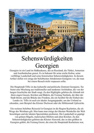 Sehenswürdigkeiten
Georgien
Georgien ist ein Land im Südkaukasus, das an Russland, die Türkei, Armenien
und Aserbaidschan grenzt. Es ist bekannt für seine reiche Kultur, seine
vielfältige Landschaft und seine historischen Sehenswürdigkeiten. In diesem
Artikel stellen wir einige der beliebtesten Attraktionen Georgiens vor, die man
bei einem Besuch nicht verpassen sollte.
Die Hauptstadt Tiflis ist das kulturelle und politische Zentrum Georgiens. Sie
bietet eine Mischung aus traditioneller und moderner Architektur, die von der
langen Geschichte der Stadt zeugt. Zu den Highlights gehören die Altstadt mit
ihren engen Gassen, Kirchen und Bädern, die Festung Narikala, die über der
Stadt thront, und die Brücke des Friedens, die ein Symbol für die Einheit des
Landes ist. Tiflis ist auch ein idealer Ausgangspunkt, um das Umland zu
erkunden, zum Beispiel das Kloster Dschwari oder die Höhlenstadt Uplisziche.
Ein weiteres beliebtes Reiseziel in Georgien ist die Region Kachetien, die als
Wiege des Weinbaus gilt. Hier kann man einige der ältesten Weinkeller der Welt
besichtigen und die lokalen Spezialitäten probieren. Die Landschaft ist geprägt
von grünen Hügeln, malerischen Dörfern und alten Kirchen. Zu den
Sehenswürdigkeiten gehören das Kloster Alawerdi, das zu den größten in
Georgien gehört, die Festung Gremi, die einst die Hauptstadt Kachetiens war,
 
