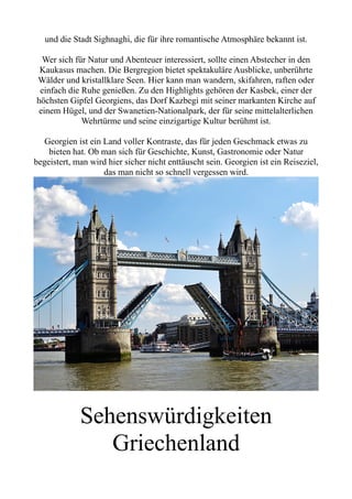 und die Stadt Sighnaghi, die für ihre romantische Atmosphäre bekannt ist.
Wer sich für Natur und Abenteuer interessiert, sollte einen Abstecher in den
Kaukasus machen. Die Bergregion bietet spektakuläre Ausblicke, unberührte
Wälder und kristallklare Seen. Hier kann man wandern, skifahren, raften oder
einfach die Ruhe genießen. Zu den Highlights gehören der Kasbek, einer der
höchsten Gipfel Georgiens, das Dorf Kazbegi mit seiner markanten Kirche auf
einem Hügel, und der Swanetien-Nationalpark, der für seine mittelalterlichen
Wehrtürme und seine einzigartige Kultur berühmt ist.
Georgien ist ein Land voller Kontraste, das für jeden Geschmack etwas zu
bieten hat. Ob man sich für Geschichte, Kunst, Gastronomie oder Natur
begeistert, man wird hier sicher nicht enttäuscht sein. Georgien ist ein Reiseziel,
das man nicht so schnell vergessen wird.
Sehenswürdigkeiten
Griechenland
 
