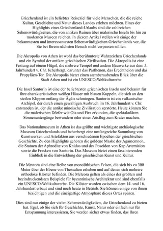 Griechenland ist ein beliebtes Reiseziel für viele Menschen, die die reiche
Kultur, Geschichte und Natur dieses Landes erleben möchten. Eines der
Highlights eines Griechenland-Urlaubs sind die zahlreichen
Sehenswürdigkeiten, die von antiken Ruinen über malerische Inseln bis hin zu
modernen Museen reichen. In diesem Artikel stellen wir einige der
bekanntesten und interessantesten Sehenswürdigkeiten Griechenlands vor, die
Sie bei Ihrem nächsten Besuch nicht verpassen sollten.
Die Akropolis von Athen ist wohl das berühmteste Wahrzeichen Griechenlands
und ein Symbol der antiken griechischen Zivilisation. Die Akropolis ist eine
Festung auf einem Hügel, die mehrere Tempel und andere Bauwerke aus dem 5.
Jahrhundert v. Chr. beherbergt, darunter das Parthenon, das Erechtheion und das
Propyläen-Tor. Die Akropolis bietet einen atemberaubenden Blick über die
Stadt Athen und ist ein UNESCO-Weltkulturerbe.
Die Insel Santorin ist eine der beliebtesten griechischen Inseln und bekannt für
ihre charakteristischen weißen Häuser mit blauen Kuppeln, die sich an den
steilen Klippen entlang der Ägäis schmiegen. Santorin ist ein vulkanischer
Archipel, der durch einen gewaltigen Ausbruch im 16. Jahrhundert v. Chr.
entstanden ist, der die antike minoische Zivilisation zerstörte. Heute können Sie
die malerischen Dörfer wie Oia und Fira erkunden, die spektakulären
Sonnenuntergänge bewundern oder einen Ausflug zum Krater machen.
Das Nationalmuseum in Athen ist das größte und wichtigste archäologische
Museum Griechenlands und beherbergt eine umfangreiche Sammlung von
Kunstwerken und Artefakten aus verschiedenen Epochen der griechischen
Geschichte. Zu den Highlights gehören die goldene Maske des Agamemnon,
die Statuen der Aphrodite von Knidos und des Poseidon von Kap Artemision
sowie die Fresken von Santorin. Das Museum bietet einen faszinierenden
Einblick in die Entwicklung der griechischen Kunst und Kultur.
Die Meteora sind eine Reihe von monolithischen Felsen, die sich bis zu 300
Meter über der Ebene von Thessalien erheben und auf denen sich mehrere
orthodoxe Klöster befinden. Die Meteora gelten als eines der größten und
beeindruckendsten Beispiele für byzantinische Architektur und sind ebenfalls
ein UNESCO-Weltkulturerbe. Die Klöster wurden zwischen dem 14. und 16.
Jahrhundert erbaut und sind noch heute in Betrieb. Sie können einige von ihnen
besichtigen und die einzigartige Atmosphäre dieses Ortes spüren.
Dies sind nur einige der vielen Sehenswürdigkeiten, die Griechenland zu bieten
hat. Egal, ob Sie sich für Geschichte, Kunst, Natur oder einfach nur für
Entspannung interessieren, Sie werden sicher etwas finden, das Ihren
 