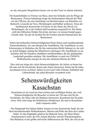 an, die sich gerne fotografieren lassen, wie sie den Turm zu stützen scheinen.
Für Kunstliebhaber ist Florenz ein Muss, denn hier befindet sich die Wiege der
Renaissance. Florenz beherbergt einige der bedeutendsten Museen der Welt,
wie die Uffizien, die eine Sammlung von Meisterwerken von Künstlern wie
Botticelli, Leonardo da Vinci, Michelangelo und Raffael umfassen. Eines der
berühmtesten Kunstwerke in Florenz ist die Statue des David von
Michelangelo, die in der Galleria dell'Accademia ausgestellt ist. Die Statue
stellt den biblischen Helden David dar, der kurz vor seinem Kampf gegen
Goliath steht. Sie gilt als Symbol für die Freiheit und den Humanismus der
Renaissance.
Neben den kulturellen Sehenswürdigkeiten bietet Italien auch atemberaubende
Naturschönheiten, wie zum Beispiel die Amalfiküste. Die Amalfiküste ist eine
Küstenregion in Süditalien, die für ihre malerischen Dörfer bekannt ist, die sich
an steilen Klippen entlang des Mittelmeers schmiegen. Die Amalfiküste ist ein
beliebtes Ziel für Wanderer, Radfahrer und Bootsfahrer, die die spektakuläre
Landschaft genießen möchten. Die Amalfiküste ist auch ein UNESCO-
Weltkulturerbe und gilt als eine der schönsten Küsten der Welt.
Dies sind nur einige der vielen Sehenswürdigkeiten, die Italien zu bieten hat.
Ob man sich für Geschichte, Kunst oder Natur interessiert, Italien hat für jeden
Geschmack etwas zu bieten. Italien ist ein Land voller Charme, Schönheit und
Lebensfreude, das jeden Besucher verzaubern wird.
Sehenswürdigkeiten
Kasachstan
Kasachstan ist ein Land mit einer reichen und vielfältigen Kultur, das viele
Sehenswürdigkeiten für Besucher zu bieten hat. Ob man sich für die
Geschichte, die Natur oder die Moderne interessiert, Kasachstan hat für jeden
etwas. Hier sind einige der beliebtesten Attraktionen, die man in Kasachstan
nicht verpassen sollte:
- Die Hauptstadt Nur-Sultan (früher Astana) ist eine futuristische Stadt, die mit
ihren beeindruckenden Wolkenkratzern, Museen und Parks das Herz des Landes
bildet. Zu den Highlights gehören der Bajterek-Turm, der Khan Shatyr
Entertainment Center, der Nur-Astana-Moschee und der Präsidentenpalast.
- Der Baikalsee ist der größte und tiefste Süßwassersee der Welt, der sich an der
 