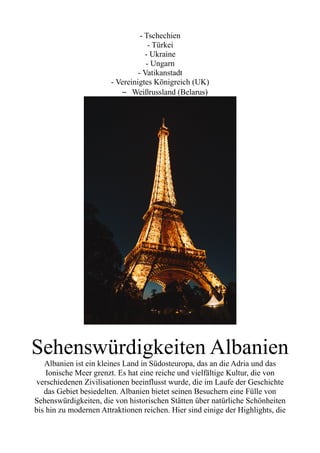 - Tschechien
- Türkei
- Ukraine
- Ungarn
- Vatikanstadt
- Vereinigtes Königreich (UK)
– Weißrussland (Belarus)
Sehenswürdigkeiten Albanien
Albanien ist ein kleines Land in Südosteuropa, das an die Adria und das
Ionische Meer grenzt. Es hat eine reiche und vielfältige Kultur, die von
verschiedenen Zivilisationen beeinflusst wurde, die im Laufe der Geschichte
das Gebiet besiedelten. Albanien bietet seinen Besuchern eine Fülle von
Sehenswürdigkeiten, die von historischen Stätten über natürliche Schönheiten
bis hin zu modernen Attraktionen reichen. Hier sind einige der Highlights, die
 
