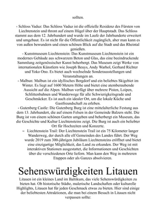 sollten.
- Schloss Vaduz: Das Schloss Vaduz ist die offizielle Residenz des Fürsten von
Liechtenstein und thront auf einem Hügel über der Hauptstadt. Das Schloss
stammt aus dem 12. Jahrhundert und wurde im Laufe der Jahrhunderte erweitert
und umgebaut. Es ist nicht für die Öffentlichkeit zugänglich, aber man kann es
von außen bewundern und einen schönen Blick auf die Stadt und das Rheintal
genießen.
- Kunstmuseum Liechtenstein: Das Kunstmuseum Liechtenstein ist ein
modernes Gebäude aus schwarzem Beton und Glas, das eine beeindruckende
Sammlung zeitgenössischer Kunst beherbergt. Das Museum zeigt Werke von
internationalen Künstlern wie Joseph Beuys, Andy Warhol, Gerhard Richter
und Yoko Ono. Es bietet auch wechselnde Sonderausstellungen und
Veranstaltungen an.
- Malbun: Malbun ist ein idyllisches Bergdorf und ein beliebtes Skigebiet im
Winter. Es liegt auf 1600 Metern Höhe und bietet eine atemberaubende
Aussicht auf die Alpen. Malbun verfügt über mehrere Pisten, Loipen,
Schlittenbahnen und Wanderwege für alle Schwierigkeitsgrade und
Geschmäcker. Es ist auch ein idealer Ort, um die lokale Küche und
Gastfreundschaft zu erleben.
- Gutenberg Castle: Die Gutenberg Burg ist eine mittelalterliche Festung aus
dem 13. Jahrhundert, die auf einem Felsen in der Gemeinde Balzers steht. Die
Burg ist von einem schönen Garten umgeben und beherbergt ein Museum, das
die Geschichte und Kultur Liechtensteins zeigt. Die Burg ist auch ein beliebter
Ort für Hochzeiten und Konzerte.
– Liechtenstein Trail: Der Liechtenstein Trail ist ein 75 Kilometer langer
Wanderweg, der durch alle elf Gemeinden des Landes führt. Der Weg
wurde 2019 zum 300-jährigen Jubiläum Liechtensteins eröffnet und bietet
eine einzigartige Möglichkeit, das Land zu erkunden. Der Weg ist mit
interaktiven Stationen ausgestattet, die Informationen und Geschichten
über die verschiedenen Orte liefern. Man kann den Weg in mehreren
Etappen oder als Ganzes absolvieren.
Sehenswürdigkeiten Litauen
Litauen ist ein kleines Land im Baltikum, das viele Sehenswürdigkeiten zu
bieten hat. Ob historische Städte, malerische Landschaften oder kulturelle
Highlights, Litauen hat für jeden Geschmack etwas zu bieten. Hier sind einige
der beliebtesten Attraktionen, die man bei einem Besuch in Litauen nicht
verpassen sollte:
 
