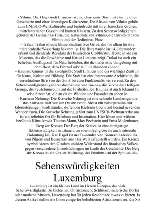 - Vilnius: Die Hauptstadt Litauens ist eine charmante Stadt mit einer reichen
Geschichte und einer lebendigen Kulturszene. Die Altstadt von Vilnius gehört
zum UNESCO-Weltkulturerbe und beeindruckt mit ihren barocken Kirchen,
mittelalterlichen Gassen und bunten Häusern. Zu den Sehenswürdigkeiten
gehören der Gediminas-Turm, die Kathedrale von Vilnius, die Universität von
Vilnius und der Gediminas-Platz.
- Trakai: Trakai ist eine kleine Stadt am See Galvė, die vor allem für ihre
märchenhafte Wasserburg bekannt ist. Die Burg wurde im 14. Jahrhundert
erbaut und diente als Residenz der litauischen Großfürsten. Heute ist sie ein
Museum, das die Geschichte und Kultur Litauens zeigt. Trakai ist auch ein
beliebtes Ausflugsziel für Naturliebhaber, die die malerische Umgebung mit
dem Boot, dem Fahrrad oder zu Fuß erkunden können.
- Kaunas: Kaunas ist die zweitgrößte Stadt Litauens und ein wichtiges Zentrum
für Kunst, Kultur und Bildung. Die Stadt hat eine interessante Architektur, die
verschiedene Stile von der Gotik bis zum Funktionalismus vereint. Zu den
Sehenswürdigkeiten gehören das Schloss von Kaunas, die Kirche des Heiligen
Georgs, das Teufelsmuseum und die Freiheitsallee. Kaunas ist auch bekannt für
seine Street Art, die an vielen Wänden und Fassaden zu sehen ist.
- Kurische Nehrung: Die Kurische Nehrung ist eine schmale Landzunge, die
das Kurische Haff von der Ostsee trennt. Sie ist ein Naturparadies mit
kilometerlangen Sandstränden, duftenden Kiefernwäldern und beeindruckenden
Wanderdünen. Die Kurische Nehrung gehört zum UNESCO-Weltnaturerbe und
ist ein beliebter Ort für Erholung und Inspiration. Hier lebten und wirkten
berühmte Künstler wie Thomas Mann, Max Pechstein und Ernst Mollenhauer.
– Berg der Kreuze: Der Berg der Kreuze ist eine einzigartige
Sehenswürdigkeit in Litauen, die sowohl religiöse als auch nationale
Bedeutung hat. Der Hügel ist mit Tausenden von Kreuzen bedeckt, die
von Pilgern und Besuchern aus aller Welt aufgestellt wurden. Die Kreuze
symbolisieren den Glauben und den Widerstand des litauischen Volkes
gegen verschiedene Unterdrückungen im Laufe der Geschichte. Der Berg
der Kreuze ist ein Ort der Hoffnung, des Friedens und der Spiritualität.
Sehenswürdigkeiten
Luxemburg
Luxemburg ist ein kleines Land im Herzen Europas, das viele
Sehenswürdigkeiten zu bieten hat. Ob historische Schlösser, malerische Dörfer
oder moderne Museen, Luxemburg hat für jeden Geschmack etwas zu bieten. In
diesem Artikel stellen wir Ihnen einige der beliebtesten Attraktionen vor, die Sie
 