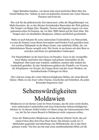 Upper Barrakka Gardens, von denen man einen herrlichen Blick über den
Grand Harbour hat. Valletta ist auch ein kulturelles Zentrum mit vielen Museen,
Theatern und Festivals.
Wer sich für die prähistorische Zeit interessiert, sollte die Megalithtempel von
Malta besuchen, die zu den ältesten freistehenden Bauwerken der Welt gehören.
Die Tempel von Ħaġar Qim, Mnajdra, Tarxien und Ġgantija zeugen von einer
geheimnisvollen Zivilisation, die vor über 5000 Jahren auf der Insel lebte. Die
Tempel sind von rätselhaften Skulpturen, Altären und Reliefs geschmückt.
Malta ist auch bekannt für seine malerischen Fischerdörfer, wie Marsaxlokk,
wo man die bunten Luzzu-Boote bewundern und frischen Fisch genießen kann.
Ein weiterer Höhepunkt ist die Blaue Grotte, eine natürliche Höhle, die von
türkisfarbenem Wasser umspült wird. Die Grotte ist am besten mit dem Boot zu
erreichen und bietet ein spektakuläres Farbenspiel.
Für Naturliebhaber ist die Insel Gozo ein Paradies. Gozo ist die zweitgrößte
Insel Maltas und bietet eine ruhigere und grünere Atmosphäre als die
Hauptinsel. Hier kann man wandern, radfahren, tauchen oder einfach die
Landschaft genießen. Zu den Attraktionen gehören die Zitadelle von Victoria,
die Salzpfannen von Xwejni, die Fungus Rock und das Azure Window, ein
beeindruckender Felsbogen im Meer.
Dies sind nur einige der vielen Sehenswürdigkeiten Maltas, die einen Besuch
lohnen. Malta ist eine Insel voller Charme, Geschichte und Schönheit, die jeden
Reisenden begeistern wird.
Sehenswürdigkeiten
Moldawien
Moldawien ist ein kleines Land im Osten Europas, das für seine reiche Kultur,
seine malerischen Landschaften und seine historischen Sehenswürdigkeiten
bekannt ist. In diesem Artikel stellen wir Ihnen einige der interessantesten Orte
vor, die Sie bei einem Besuch in Moldawien nicht verpassen sollten.
Eines der Wahrzeichen Moldawiens ist das Kloster Orheiul Vechi, das auf
einem Felsen über dem Fluss Raut thront. Das Kloster wurde im 13.
Jahrhundert gegründet und beherbergt eine Höhlenkirche, die in den Stein
gehauen wurde. Von hier aus hat man einen atemberaubenden Blick auf die
 