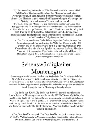 zeigt eine Sammlung von mehr als 6000 Meereslebewesen, darunter Haie,
Schildkröten, Quallen und Korallen. Das Museum hat auch einen
Aquarienbereich, in dem Besucher die Unterwasserwelt hautnah erleben
können. Das Museum organisiert regelmäßig Ausstellungen, Workshops und
Vorträge zu verschiedenen Themen rund um das Meer.
- Die Kathedrale von Monaco: Diese neoromanische Kirche wurde 1875
fertiggestellt und ist die Hauptkirche des Fürstentums. Die Kathedrale ist
berühmt für ihre prächtige Fassade, ihre bunten Glasfenster und ihre Orgel mit
7000 Pfeifen. In der Kathedrale befindet sich auch die Grablege der
monegassischen Fürstenfamilie, in der unter anderem Fürst Rainier III. und
seine Frau Grace Kelly bestattet sind.
– Das Casino von Monte Carlo: Dieses legendäre Casino ist eines der
bekanntesten und glamourösesten der Welt. Das Casino wurde 1863
eröffnet und ist ein Meisterwerk der Belle Epoque Architektur. Das
Casino bietet eine Vielzahl von Spielen an, darunter Roulette, Blackjack,
Poker und Spielautomaten. Das Casino zieht jedes Jahr Millionen von
Besuchern an, die ihr Glück versuchen oder einfach nur die elegante
Atmosphäre genießen wollen.
Sehenswürdigkeiten
Montenegro
Montenegro ist ein kleines Land an der Adriaküste, das für seine natürliche
Schönheit, seine reiche Kultur und seine historischen Stätten bekannt ist.
Montenegro hat viele Sehenswürdigkeiten zu bieten, die sowohl für Abenteurer
als auch für Erholungssuchende geeignet sind. Hier sind einige der beliebtesten
Attraktionen, die man in Montenegro besuchen kann:
- Die Bucht von Kotor: Die Bucht von Kotor ist eine der malerischsten
Landschaften in Montenegro und wurde von der UNESCO zum Weltkulturerbe
erklärt. Die Bucht ist von steilen Bergen umgeben, die sich im türkisfarbenen
Wasser spiegeln. In der Bucht gibt es viele charmante Städte, wie Kotor, Perast
und Herceg Novi, die eine reiche Geschichte und Architektur haben. Die Bucht
von Kotor ist ein idealer Ort für Bootsfahrten, Wandern, Radfahren oder einfach
nur zum Entspannen.
- Der Durmitor-Nationalpark: Der Durmitor-Nationalpark ist ein weiteres
UNESCO-Weltkulturerbe in Montenegro und ein Paradies für Naturliebhaber.
Der Park umfasst den Durmitor-Gebirgszug, den Tara-Fluss und 18
 