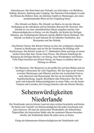 Gletscherseen. Der Park bietet eine Vielzahl von Aktivitäten, wie Skifahren,
Rafting, Klettern, Ziplining oder Camping. Der Durmitor-Nationalpark ist auch
die Heimat des Bobotov Kuk, des höchsten Gipfels in Montenegro, der einen
atemberaubenden Blick auf die Umgebung bietet.
- Die Altstadt von Budva: Die Altstadt von Budva ist eine der ältesten
Siedlungen an der Adriaküste und ein beliebtes Reiseziel für Touristen. Die
Altstadt ist von einer mittelalterlichen Mauer umgeben und hat viele
Sehenswürdigkeiten zu bieten, wie die Zitadelle, die Kirche des Heiligen
Johannes, das Archäologische Museum und das Ballett-Tänzer-Denkmal. Die
Altstadt von Budva ist auch bekannt für ihr lebhaftes Nachtleben, ihre
Restaurants und ihre Strände.
- Das Kloster Ostrog: Das Kloster Ostrog ist eines der wichtigsten religiösen
Zentren in Montenegro und ein Ort der Verehrung für Gläubige aller
Konfessionen. Das Kloster wurde im 17. Jahrhundert erbaut und liegt an einem
steilen Felsen über dem Tal des Zeta-Flusses. Das Kloster beherbergt die
Reliquien des Heiligen Basilius von Ostrog, eines Wundertäters und Heilers.
Viele Pilger besuchen das Kloster Ostrog, um Segen zu erhalten oder um
Heilung zu erbitten.
– Der Skutarisee: Der Skutarisee ist der größte See auf dem Balkan und ein
wichtiger Lebensraum für viele Vogelarten. Der See liegt an der Grenze
zwischen Montenegro und Albanien und hat eine wechselnde Form je
nach Jahreszeit und Wasserstand. Der See ist ein beliebter Ort für
Vogelbeobachtung, Angeln, Bootfahren oder Picknicken. Der See hat
auch viele kulturelle Sehenswürdigkeiten in seiner Nähe, wie die Inseln
Vranjina und Lesendro, die Festung Grmožur oder das Kloster Morača.
Sehenswürdigkeiten
Niederlande
Die Niederlande sind ein kleines Land mit einer reichen Geschichte und Kultur.
Sie bieten eine Vielzahl von Sehenswürdigkeiten für jeden Geschmack und
jedes Interesse. Ob man die malerischen Windmühlen, die farbenfrohen
Tulpenfelder, die historischen Städte oder die modernen Museen besuchen
möchte, die Niederlande haben für jeden etwas zu bieten.
Einige der bekanntesten Sehenswürdigkeiten der Niederlande sind:
 