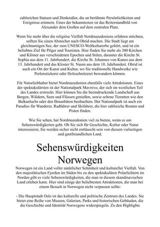 zahlreichen Statuen und Denkmäler, die an berühmte Persönlichkeiten und
Ereignisse erinnern. Eines der bekanntesten ist das Reiterstandbild von
Alexander dem Großen auf dem zentralen Platz.
Wenn Sie mehr über die religiöse Vielfalt Nordmazedoniens erfahren möchten,
sollten Sie einen Abstecher nach Ohrid machen. Die Stadt liegt am
gleichnamigen See, der zum UNESCO-Weltkulturerbe gehört, und ist ein
beliebtes Ziel für Pilger und Touristen. Hier finden Sie mehr als 300 Kirchen
und Klöster aus verschiedenen Epochen und Stilen, darunter die Kirche St.
Sophia aus dem 11. Jahrhundert, die Kirche St. Johannes von Kaneo aus dem
13. Jahrhundert und das Kloster St. Naum aus dem 10. Jahrhundert. Ohrid ist
auch ein Ort der Kunst und Kultur, wo Sie traditionelle Handwerke wie
Perlenstickerei oder Holzschnitzerei bewundern können.
Für Naturliebhaber bietet Nordmazedonien ebenfalls viele Attraktionen. Eines
der spektakulärsten ist der Nationalpark Mavrovo, der sich im westlichen Teil
des Landes erstreckt. Hier können Sie die beeindruckende Landschaft aus
Bergen, Wäldern, Seen und Flüssen genießen, sowie seltene Tierarten wie den
Balkanluchs oder den Braunbären beobachten. Der Nationalpark ist auch ein
Paradies für Wanderer, Radfahrer und Skifahrer, die hier zahlreiche Routen und
Pisten finden.
Wie Sie sehen, hat Nordmazedonien viel zu bieten, wenn es um
Sehenswürdigkeiten geht. Ob Sie sich für Geschichte, Kultur oder Natur
interessieren, Sie werden sicher nicht enttäuscht sein von diesem vielseitigen
und gastfreundlichen Land.
Sehenswürdigkeiten
Norwegen
Norwegen ist ein Land voller natürlicher Schönheit und kultureller Vielfalt. Von
den majestätischen Fjorden im Süden bis zu den spektakulären Polarlichtern im
Norden gibt es viele Sehenswürdigkeiten, die man in diesem skandinavischen
Land erleben kann. Hier sind einige der beliebtesten Attraktionen, die man bei
einem Besuch in Norwegen nicht verpassen sollte:
- Die Hauptstadt Oslo ist das kulturelle und politische Zentrum des Landes. Sie
bietet eine Reihe von Museen, Galerien, Parks und historischen Gebäuden, die
die Geschichte und Identität Norwegens widerspiegeln. Zu den Highlights
 