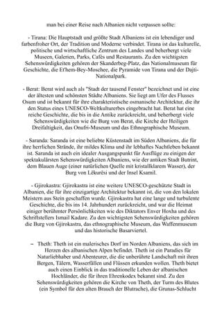 man bei einer Reise nach Albanien nicht verpassen sollte:
- Tirana: Die Hauptstadt und größte Stadt Albaniens ist ein lebendiger und
farbenfroher Ort, der Tradition und Moderne verbindet. Tirana ist das kulturelle,
politische und wirtschaftliche Zentrum des Landes und beherbergt viele
Museen, Galerien, Parks, Cafés und Restaurants. Zu den wichtigsten
Sehenswürdigkeiten gehören der Skanderbeg-Platz, das Nationalmuseum für
Geschichte, die Et'hem-Bey-Moschee, die Pyramide von Tirana und der Dajti-
Nationalpark.
- Berat: Berat wird auch als "Stadt der tausend Fenster" bezeichnet und ist eine
der ältesten und schönsten Städte Albaniens. Sie liegt am Ufer des Flusses
Osum und ist bekannt für ihre charakteristische osmanische Architektur, die ihr
den Status eines UNESCO-Weltkulturerbes eingebracht hat. Berat hat eine
reiche Geschichte, die bis in die Antike zurückreicht, und beherbergt viele
Sehenswürdigkeiten wie die Burg von Berat, die Kirche der Heiligen
Dreifaltigkeit, das Onufri-Museum und das Ethnographische Museum.
- Saranda: Saranda ist eine beliebte Küstenstadt im Süden Albaniens, die für
ihre herrlichen Strände, ihr mildes Klima und ihr lebhaftes Nachtleben bekannt
ist. Saranda ist auch ein idealer Ausgangspunkt für Ausflüge zu einigen der
spektakulärsten Sehenswürdigkeiten Albaniens, wie der antiken Stadt Butrint,
dem Blauen Auge (einer natürlichen Quelle mit kristallklarem Wasser), der
Burg von Lëkurësi und der Insel Ksamil.
- Gjirokastra: Gjirokastra ist eine weitere UNESCO-geschützte Stadt in
Albanien, die für ihre einzigartige Architektur bekannt ist, die von den lokalen
Meistern aus Stein geschaffen wurde. Gjirokastra hat eine lange und turbulente
Geschichte, die bis ins 14. Jahrhundert zurückreicht, und war die Heimat
einiger berühmter Persönlichkeiten wie des Diktators Enver Hoxha und des
Schriftstellers Ismail Kadare. Zu den wichtigsten Sehenswürdigkeiten gehören
die Burg von Gjirokastra, das ethnographische Museum, das Waffenmuseum
und das historische Basarviertel.
– Theth: Theth ist ein malerisches Dorf im Norden Albaniens, das sich im
Herzen des albanischen Alpen befindet. Theth ist ein Paradies für
Naturliebhaber und Abenteurer, die die unberührte Landschaft mit ihren
Bergen, Tälern, Wasserfällen und Flüssen erkunden wollen. Theth bietet
auch einen Einblick in das traditionelle Leben der albanischen
Hochländer, die für ihren Ehrenkodex bekannt sind. Zu den
Sehenswürdigkeiten gehören die Kirche von Theth, der Turm des Blutes
(ein Symbol für den alten Brauch der Blutrache), die Grunas-Schlucht
 
