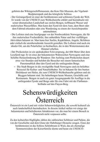 gehören das Wikingerschiffsmuseum, das Kon-Tiki-Museum, der Vigeland-
Skulpturenpark und das königliche Schloss.
- Der Geirangerfjord ist einer der berühmtesten und schönsten Fjorde der Welt.
Er wurde von der UNESCO zum Weltkulturerbe erklärt und beeindruckt mit
seiner dramatischen Landschaft aus steilen Bergen, tiefblauem Wasser und
malerischen Wasserfällen. Man kann den Fjord mit dem Auto, dem Boot oder
dem Fahrrad erkunden oder eine Wanderung zu einem der Aussichtspunkte
unternehmen.
- Die Lofoten sind eine Inselgruppe vor der Nordwestküste Norwegens, die für
ihre malerischen Fischerdörfer, ihre unberührte Natur und ihre vielfältigen
Aktivitäten bekannt ist. Man kann hier Surfen, Kajakfahren, Angeln, Skifahren
oder einfach die atemberaubende Aussicht genießen. Die Lofoten sind auch ein
idealer Ort, um die Polarlichter zu beobachten, die in den Wintermonaten den
Himmel erhellen.
- Der Preikestolen ist ein spektakulärer Felsvorsprung, der 604 Meter über dem
Lysefjord ragt. Er ist eines der bekanntesten Wahrzeichen Norwegens und eine
beliebte Herausforderung für Wanderer. Der Aufstieg zum Preikestolen dauert
etwa vier Stunden und belohnt die Besucher mit einem fantastischen
Panoramablick über den Fjord und die umliegenden Berge.
– Die Stadt Bergen ist die zweitgrößte Stadt Norwegens und ein beliebtes
Reiseziel für Kultur- und Naturliebhaber. Sie ist bekannt für ihre bunten
Holzhäuser am Hafen, die zum UNESCO-Weltkulturerbe gehören und als
Bryggen bekannt sind. Sie beherbergen heute Museen, Geschäfte und
Restaurants. Bergen ist auch ein guter Ausgangspunkt für Ausflüge in die
umliegenden Fjorde und Berge oder für eine Fahrt mit der Fløibanen-
Seilbahn auf den Fløyen-Berg.
Sehenswürdigkeiten
Österreich
Österreich ist ein Land mit vielen Sehenswürdigkeiten, die sowohl kulturell als
auch landschaftlich beeindrucken. In diesem Artikel stellen wir einige der
bekanntesten und beliebtesten Attraktionen vor, die man bei einem Besuch in
Österreich nicht verpassen sollte.
Zu den kulturellen Highlights zählen die zahlreichen Schlösser und Paläste, die
von der Geschichte und dem Glanz der Habsburger-Dynastie zeugen. Eines der
berühmtesten ist das Schloss Schönbrunn in Wien, das als ehemalige
Sommerresidenz der Kaiserfamilie diente und heute ein UNESCO-
 
