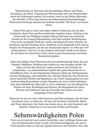 Weltkulturerbe ist. Hier kann man die prächtigen Räume und Gärten
besichtigen, das älteste Tiergarten der Welt besuchen oder eine Kutschenfahrt
durch den Schlosspark machen. Ein weiteres Juwel ist das Schloss Belvedere,
das ebenfalls in Wien liegt und eine der bedeutendsten Kunstsammlungen
Österreichs beherbergt, darunter das berühmte Gemälde "Der Kuss" von Gustav
Klimt.
Neben Wien gibt es noch viele andere Städte in Österreich, die mit ihrer
Architektur, ihrem Flair und ihrem kulturellen Angebot locken. Salzburg ist die
Geburtsstadt von Wolfgang Amadeus Mozart und bietet eine malerische
Altstadt mit der Festung Hohensalzburg, dem Dom und dem Mirabellgarten.
Graz ist die zweitgrößte Stadt des Landes und bekannt für ihren Uhrturm, ihr
Kunsthaus und ihre lebendige Szene. Innsbruck ist die Hauptstadt Tirols und ein
Paradies für Wintersportler, die hier die Olympischen Spiele von 1964 und 1976
erleben können. Und Linz ist eine moderne und kreative Stadt an der Donau,
die mit ihrem Ars Electronica Center, ihrem Lentos Kunstmuseum und ihrem
Brucknerfest punktet.
Neben den Städten bietet Österreich auch eine atemberaubende Natur, die zum
Wandern, Radfahren, Skifahren oder einfach nur zum Genießen einlädt. Die
Alpen sind das Herzstück des Landes und bieten eine Vielzahl von
Landschaften, von schneebedeckten Gipfeln über grüne Wiesen bis hin zu
kristallklaren Seen. Zu den bekanntesten Regionen zählen das Salzkammergut
mit dem Wolfgangsee, dem Hallstätter See und dem Dachstein, das Zillertal mit
seinen idyllischen Dörfern und Skigebieten, das Tiroler Zugspitzgebiet mit dem
höchsten Berg Deutschlands und das Montafon mit seiner wilden Schönheit.
Aber auch außerhalb der Alpen gibt es viel zu entdecken, wie zum Beispiel die
Wachau mit ihren Weinbergen und Klöstern, das Burgenland mit seinen
Thermen und Schlössern oder das Neusiedler See-Gebiet mit seiner
einzigartigen Flora und Fauna.
Österreich ist also ein Land voller Kontraste und Überraschungen, das für jeden
Geschmack etwas zu bieten hat. Ob man sich für Kunst, Geschichte, Musik
oder Natur interessiert, hier findet man immer etwas, das einen begeistert und
inspiriert. Österreich ist ein Land zum Erleben und Erinnern.
Sehenswürdigkeiten Polen
Polen ist ein Land mit einer reichen Geschichte, einer vielfältigen Kultur und
einer beeindruckenden Natur. Es gibt viele Sehenswürdigkeiten, die man in
Polen besuchen kann, je nach den eigenen Interessen und Vorlieben. Hier sind
 