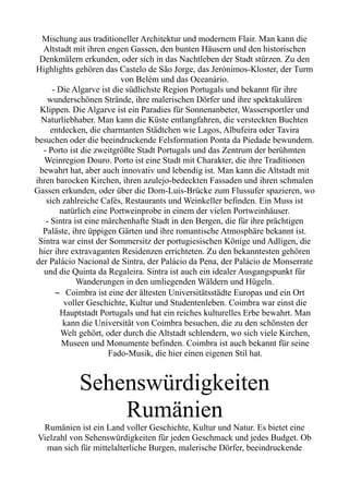 Mischung aus traditioneller Architektur und modernem Flair. Man kann die
Altstadt mit ihren engen Gassen, den bunten Häusern und den historischen
Denkmälern erkunden, oder sich in das Nachtleben der Stadt stürzen. Zu den
Highlights gehören das Castelo de São Jorge, das Jerónimos-Kloster, der Turm
von Belém und das Oceanário.
- Die Algarve ist die südlichste Region Portugals und bekannt für ihre
wunderschönen Strände, ihre malerischen Dörfer und ihre spektakulären
Klippen. Die Algarve ist ein Paradies für Sonnenanbeter, Wassersportler und
Naturliebhaber. Man kann die Küste entlangfahren, die versteckten Buchten
entdecken, die charmanten Städtchen wie Lagos, Albufeira oder Tavira
besuchen oder die beeindruckende Felsformation Ponta da Piedade bewundern.
- Porto ist die zweitgrößte Stadt Portugals und das Zentrum der berühmten
Weinregion Douro. Porto ist eine Stadt mit Charakter, die ihre Traditionen
bewahrt hat, aber auch innovativ und lebendig ist. Man kann die Altstadt mit
ihren barocken Kirchen, ihren azulejo-bedeckten Fassaden und ihren schmalen
Gassen erkunden, oder über die Dom-Luís-Brücke zum Flussufer spazieren, wo
sich zahlreiche Cafés, Restaurants und Weinkeller befinden. Ein Muss ist
natürlich eine Portweinprobe in einem der vielen Portweinhäuser.
- Sintra ist eine märchenhafte Stadt in den Bergen, die für ihre prächtigen
Paläste, ihre üppigen Gärten und ihre romantische Atmosphäre bekannt ist.
Sintra war einst der Sommersitz der portugiesischen Könige und Adligen, die
hier ihre extravaganten Residenzen errichteten. Zu den bekanntesten gehören
der Palácio Nacional de Sintra, der Palácio da Pena, der Palácio de Monserrate
und die Quinta da Regaleira. Sintra ist auch ein idealer Ausgangspunkt für
Wanderungen in den umliegenden Wäldern und Hügeln.
– Coimbra ist eine der ältesten Universitätsstädte Europas und ein Ort
voller Geschichte, Kultur und Studentenleben. Coimbra war einst die
Hauptstadt Portugals und hat ein reiches kulturelles Erbe bewahrt. Man
kann die Universität von Coimbra besuchen, die zu den schönsten der
Welt gehört, oder durch die Altstadt schlendern, wo sich viele Kirchen,
Museen und Monumente befinden. Coimbra ist auch bekannt für seine
Fado-Musik, die hier einen eigenen Stil hat.
Sehenswürdigkeiten
Rumänien
Rumänien ist ein Land voller Geschichte, Kultur und Natur. Es bietet eine
Vielzahl von Sehenswürdigkeiten für jeden Geschmack und jedes Budget. Ob
man sich für mittelalterliche Burgen, malerische Dörfer, beeindruckende
 