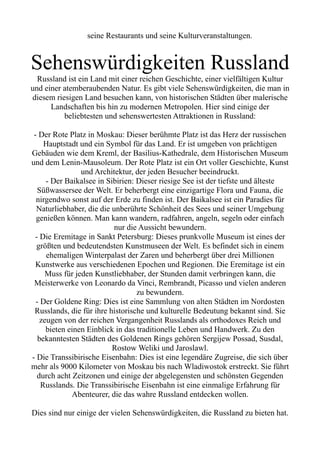 seine Restaurants und seine Kulturveranstaltungen.
Sehenswürdigkeiten Russland
Russland ist ein Land mit einer reichen Geschichte, einer vielfältigen Kultur
und einer atemberaubenden Natur. Es gibt viele Sehenswürdigkeiten, die man in
diesem riesigen Land besuchen kann, von historischen Städten über malerische
Landschaften bis hin zu modernen Metropolen. Hier sind einige der
beliebtesten und sehenswertesten Attraktionen in Russland:
- Der Rote Platz in Moskau: Dieser berühmte Platz ist das Herz der russischen
Hauptstadt und ein Symbol für das Land. Er ist umgeben von prächtigen
Gebäuden wie dem Kreml, der Basilius-Kathedrale, dem Historischen Museum
und dem Lenin-Mausoleum. Der Rote Platz ist ein Ort voller Geschichte, Kunst
und Architektur, der jeden Besucher beeindruckt.
- Der Baikalsee in Sibirien: Dieser riesige See ist der tiefste und älteste
Süßwassersee der Welt. Er beherbergt eine einzigartige Flora und Fauna, die
nirgendwo sonst auf der Erde zu finden ist. Der Baikalsee ist ein Paradies für
Naturliebhaber, die die unberührte Schönheit des Sees und seiner Umgebung
genießen können. Man kann wandern, radfahren, angeln, segeln oder einfach
nur die Aussicht bewundern.
- Die Eremitage in Sankt Petersburg: Dieses prunkvolle Museum ist eines der
größten und bedeutendsten Kunstmuseen der Welt. Es befindet sich in einem
ehemaligen Winterpalast der Zaren und beherbergt über drei Millionen
Kunstwerke aus verschiedenen Epochen und Regionen. Die Eremitage ist ein
Muss für jeden Kunstliebhaber, der Stunden damit verbringen kann, die
Meisterwerke von Leonardo da Vinci, Rembrandt, Picasso und vielen anderen
zu bewundern.
- Der Goldene Ring: Dies ist eine Sammlung von alten Städten im Nordosten
Russlands, die für ihre historische und kulturelle Bedeutung bekannt sind. Sie
zeugen von der reichen Vergangenheit Russlands als orthodoxes Reich und
bieten einen Einblick in das traditionelle Leben und Handwerk. Zu den
bekanntesten Städten des Goldenen Rings gehören Sergijew Possad, Susdal,
Rostow Weliki und Jaroslawl.
- Die Transsibirische Eisenbahn: Dies ist eine legendäre Zugreise, die sich über
mehr als 9000 Kilometer von Moskau bis nach Wladiwostok erstreckt. Sie führt
durch acht Zeitzonen und einige der abgelegensten und schönsten Gegenden
Russlands. Die Transsibirische Eisenbahn ist eine einmalige Erfahrung für
Abenteurer, die das wahre Russland entdecken wollen.
Dies sind nur einige der vielen Sehenswürdigkeiten, die Russland zu bieten hat.
 