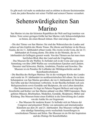 Es gibt noch viel mehr zu entdecken und zu erleben in diesem faszinierenden
Land, das jeden Besucher mit seiner Vielfalt und seinem Charme verzaubert.
Sehenswürdigkeiten San
Marino
San Marino ist eine der kleinsten Republiken der Welt und liegt inmitten von
Italien. Trotz seiner geringen Größe hat San Marino viele Sehenswürdigkeiten
zu bieten, die einen Besuch lohnen. Hier sind einige davon:
- Die drei Türme von San Marino: Sie sind das Wahrzeichen des Landes und
stehen auf den Gipfeln des Monte Titano. Die älteste und höchste ist die Rocca
Guaita, die im 11. Jahrhundert erbaut wurde. Die zweite ist die Cesta, die im 13.
Jahrhundert als Festung diente. Die dritte ist die Montale, die im 14.
Jahrhundert als Gefängnis genutzt wurde. Von den Türmen aus hat man einen
herrlichen Blick über das Land und die Umgebung.
- Das Museum für alte Waffen: Es befindet sich in der Cesta und zeigt eine
Sammlung von über 2000 Waffen aus verschiedenen Epochen und Ländern.
Darunter sind Schwerter, Dolche, Armbrüste, Pistolen und Gewehre. Das
Museum ist ein Paradies für Liebhaber der Militärgeschichte und der
Kunsthandwerkskunst.
- Die Basilika des Heiligen Marinus: Sie ist die wichtigste Kirche des Landes
und wurde im 19. Jahrhundert im neoklassizistischen Stil erbaut. Sie ist dem
Schutzpatron von San Marino gewidmet, der im 4. Jahrhundert als Steinmetz
hier lebte und das Christentum verbreitete. In der Basilika befindet sich sein
Reliquienschrein sowie Gemälde und Skulpturen, die sein Leben darstellen.
- Das Staatsmuseum: Es liegt im Palazzo Pergami Belluzzi und zeigt die
Geschichte und Kultur von San Marino anhand von über 5000 Exponaten. Dazu
gehören Münzen, Briefmarken, Medaillen, Gemälde, Skulpturen, Möbel und
Kleidung. Das Museum bietet einen Einblick in die Entwicklung des Landes
von der Antike bis zur Gegenwart.
– Das Museum für moderne Kunst: Es befindet sich im Palazzo dei
Congressi und präsentiert Werke von nationalen und internationalen
Künstlern aus dem 20. und 21. Jahrhundert. Das Museum verfügt über
eine ständige Sammlung sowie wechselnde Ausstellungen zu
verschiedenen Themen und Stilen. Das Museum ist ein Ort der Inspiration
und des Dialogs für Kunstliebhaber.
 