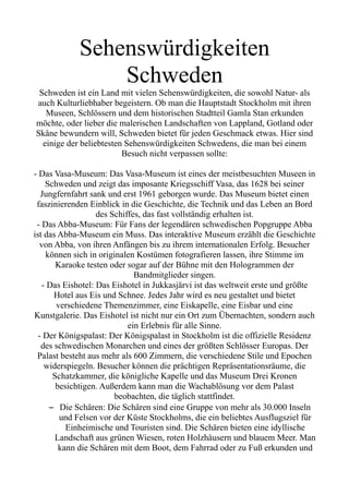 Sehenswürdigkeiten
Schweden
Schweden ist ein Land mit vielen Sehenswürdigkeiten, die sowohl Natur- als
auch Kulturliebhaber begeistern. Ob man die Hauptstadt Stockholm mit ihren
Museen, Schlössern und dem historischen Stadtteil Gamla Stan erkunden
möchte, oder lieber die malerischen Landschaften von Lappland, Gotland oder
Skåne bewundern will, Schweden bietet für jeden Geschmack etwas. Hier sind
einige der beliebtesten Sehenswürdigkeiten Schwedens, die man bei einem
Besuch nicht verpassen sollte:
- Das Vasa-Museum: Das Vasa-Museum ist eines der meistbesuchten Museen in
Schweden und zeigt das imposante Kriegsschiff Vasa, das 1628 bei seiner
Jungfernfahrt sank und erst 1961 geborgen wurde. Das Museum bietet einen
faszinierenden Einblick in die Geschichte, die Technik und das Leben an Bord
des Schiffes, das fast vollständig erhalten ist.
- Das Abba-Museum: Für Fans der legendären schwedischen Popgruppe Abba
ist das Abba-Museum ein Muss. Das interaktive Museum erzählt die Geschichte
von Abba, von ihren Anfängen bis zu ihrem internationalen Erfolg. Besucher
können sich in originalen Kostümen fotografieren lassen, ihre Stimme im
Karaoke testen oder sogar auf der Bühne mit den Hologrammen der
Bandmitglieder singen.
- Das Eishotel: Das Eishotel in Jukkasjärvi ist das weltweit erste und größte
Hotel aus Eis und Schnee. Jedes Jahr wird es neu gestaltet und bietet
verschiedene Themenzimmer, eine Eiskapelle, eine Eisbar und eine
Kunstgalerie. Das Eishotel ist nicht nur ein Ort zum Übernachten, sondern auch
ein Erlebnis für alle Sinne.
- Der Königspalast: Der Königspalast in Stockholm ist die offizielle Residenz
des schwedischen Monarchen und eines der größten Schlösser Europas. Der
Palast besteht aus mehr als 600 Zimmern, die verschiedene Stile und Epochen
widerspiegeln. Besucher können die prächtigen Repräsentationsräume, die
Schatzkammer, die königliche Kapelle und das Museum Drei Kronen
besichtigen. Außerdem kann man die Wachablösung vor dem Palast
beobachten, die täglich stattfindet.
– Die Schären: Die Schären sind eine Gruppe von mehr als 30.000 Inseln
und Felsen vor der Küste Stockholms, die ein beliebtes Ausflugsziel für
Einheimische und Touristen sind. Die Schären bieten eine idyllische
Landschaft aus grünen Wiesen, roten Holzhäusern und blauem Meer. Man
kann die Schären mit dem Boot, dem Fahrrad oder zu Fuß erkunden und
 