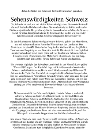 dabei die Natur, die Ruhe und die Gastfreundschaft genießen.
Sehenswürdigkeiten Schweiz
Die Schweiz ist ein Land mit vielen Sehenswürdigkeiten, die sowohl kulturell
als auch landschaftlich beeindrucken. Ob man historische Städte, malerische
Dörfer, majestätische Berge oder idyllische Seen erkunden möchte, die Schweiz
bietet für jeden Geschmack etwas. In diesem Artikel stellen wir einige der
beliebtesten und schönsten Sehenswürdigkeiten der Schweiz vor.
Zu den bekanntesten Sehenswürdigkeiten der Schweiz gehört das Matterhorn,
das mit seiner markanten Form das Wahrzeichen des Landes ist. Das
Matterhorn ist ein 4478 Meter hoher Berg in den Walliser Alpen, der jährlich
Tausende von Bergsteigern und Touristen anzieht. Die Aussicht vom Gipfel ist
atemberaubend und bietet einen Blick auf vier Länder: die Schweiz, Italien,
Frankreich und Deutschland. Das Matterhorn ist aber nicht nur ein Berg,
sondern auch ein Symbol für die Schweizer Kultur und Identität.
Ein weiteres Highlight der Schweizer Landschaft ist der Rheinfall, der größte
Wasserfall Europas. Der Rheinfall liegt bei Schaffhausen im Norden der
Schweiz und stürzt über eine Breite von 150 Metern und eine Höhe von 23
Metern in die Tiefe. Der Rheinfall ist ein spektakuläres Naturschauspiel, das
man aus verschiedenen Perspektiven bewundern kann. Man kann zum Beispiel
eine Bootsfahrt zum Felsen in der Mitte des Wasserfalls machen, von wo aus
man die tosenden Wassermassen hautnah spürt. Oder man kann eine Wanderung
entlang des Ufers machen und die verschiedenen Aussichtsplattformen
besuchen.
Neben den natürlichen Sehenswürdigkeiten hat die Schweiz auch viele
kulturelle Schätze zu bieten. Ein Beispiel dafür ist die Stadt Bern, die
Hauptstadt der Schweiz und UNESCO-Weltkulturerbe. Bern hat eine
mittelalterliche Altstadt, die von einem Fluss umgeben ist und viele historische
Gebäude und Denkmäler beherbergt. Zu den Sehenswürdigkeiten von Bern
gehören das Bundeshaus, der Sitz der Schweizer Regierung und des Parlaments,
das Zytglogge, ein berühmter Turm mit einer astronomischen Uhr, und der
Bärenpark, wo man die Wappentiere der Stadt beobachten kann.
Eine andere Stadt, die man in der Schweiz nicht verpassen sollte, ist Zürich, die
größte Stadt des Landes und ein wichtiges Finanz- und Kulturzentrum. Zürich
hat eine lebendige Atmosphäre und eine Vielfalt an Attraktionen für jeden
Geschmack. Man kann zum Beispiel das Kunsthaus besuchen, eines der
 