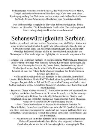 bedeutendsten Kunstmuseen der Schweiz, das Werke von Picasso, Monet,
Chagall und anderen berühmten Künstlern zeigt. Oder man kann einen
Spaziergang entlang des Zürichsees machen, einem malerischen See im Herzen
der Stadt, der zum Schwimmen, Bootfahren oder Picknicken einlädt.
Dies sind nur einige Beispiele für die vielen Sehenswürdigkeiten, die die
Schweiz zu bieten hat. Die Schweiz ist ein Land voller Überraschungen und
Abwechslung, das jeden Besucher verzaubern wird.
Sehenswürdigkeiten Serbien
Serbien ist ein Land mit einer reichen Geschichte, einer vielfältigen Kultur und
einer atemberaubenden Natur. Es gibt viele Sehenswürdigkeiten, die man in
Serbien besuchen kann, von historischen Denkmälern und Kirchen über
lebendige Städte und Museen bis hin zu malerischen Landschaften und
Nationalparks. Hier sind einige der Highlights, die man nicht verpassen sollte:
- Belgrad: Die Hauptstadt Serbiens ist eine pulsierende Metropole, die Tradition
und Moderne verbindet. Man kann die Festung Kalemegdan besichtigen, die
über der Mündung der Save in die Donau thront, das bohemische Viertel
Skadarlija erkunden, das für seine Cafés, Restaurants und Kunstgalerien
bekannt ist, oder das Nikola Tesla Museum besuchen, das dem berühmten
Erfinder gewidmet ist.
- Novi Sad: Die zweitgrößte Stadt Serbiens ist das kulturelle Zentrum des
Landes. Sie ist berühmt für das EXIT Festival, eines der größten Musikfestivals
Europas, das jedes Jahr im Juli auf der Petrovaradin-Festung stattfindet. Novi
Sad hat auch eine schöne Altstadt mit barocken Gebäuden, einer Kathedrale und
einem Rathaus.
- Studenica: Dieses Kloster aus dem 12. Jahrhundert ist eines der bedeutendsten
religiösen und kulturellen Monumente Serbiens. Es wurde von Stefan Nemanja
gegründet, dem Gründer des mittelalterlichen serbischen Staates, und
beherbergt einige der schönsten Fresken der byzantinischen Kunst. Studenica
wurde 1986 zum UNESCO-Weltkulturerbe erklärt.
- Tara: Dieser Nationalpark im Westen Serbiens ist ein Paradies für
Naturliebhaber. Er umfasst eine Fläche von mehr als 200 Quadratkilometern
und bietet eine abwechslungsreiche Landschaft aus Bergen, Wäldern, Seen und
Schluchten. Tara ist auch die Heimat des seltenen serbischen Fichtenbaums und
des Braunbären.
– Niš: Diese Stadt im Süden Serbiens ist die Geburtsstätte des römischen
Kaisers Konstantin des Großen. Sie hat eine lange und turbulente
Geschichte, die sich in ihren Sehenswürdigkeiten widerspiegelt. Man
 