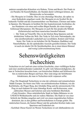 anderen europäischen Künstlern wie Rubens, Tizian und Bosch. Der Prado ist
ein Paradies für Kunstliebhaber, die Stunden damit verbringen können, die
Meisterwerke zu bewundern.
- Die Mezquita in Córdoba: Dies ist eine ehemalige Moschee, die später zu
einer Kathedrale umgebaut wurde. Die Mezquita ist ein Symbol für die
kulturelle Vielfalt und das Zusammenleben von Muslimen, Christen und Juden
in Spanien. Die Mezquita ist berühmt für ihre hypnotisierende Architektur, die
aus Hunderten von roten und weißen Bögen besteht, die einen riesigen
Gebetssaal überspannen. Die Mezquita ist auch für ihre prunkvolle Mihrab
(Gebetsnische) und ihren maurischen Innenhof bekannt.
– Der Teide auf Teneriffa: Dies ist der höchste Berg Spaniens und der
dritthöchste Vulkan der Welt. Der Teide ist Teil eines Nationalparks, der
eine atemberaubende Landschaft aus Lavafeldern, Kratern und Felsen
bietet. Der Teide ist ein beliebter Ort für Wanderer, Radfahrer und
Naturliebhaber, die die spektakuläre Aussicht genießen können. Der Teide
ist auch ein idealer Ort für Sternbeobachter, da er einen klaren Himmel
und wenig Lichtverschmutzung bietet.
Sehenswürdigkeiten
Tschechien
Tschechien ist ein Land mit einer reichen Geschichte, einer vielfältigen Kultur
und einer atemberaubenden Landschaft. Es gibt viele Sehenswürdigkeiten, die
man in Tschechien besuchen kann, von historischen Städten und Schlössern bis
hin zu malerischen Bergen und Seen. Hier sind einige der beliebtesten
Attraktionen, die man in Tschechien nicht verpassen sollte:
- Prag: Die Hauptstadt Tschechiens ist eine der schönsten und romantischsten
Städte Europas. Sie bietet eine Fülle von architektonischen Schätzen, wie die
Karlsbrücke, die Prager Burg, den Altstädter Ring und die astronomische Uhr.
Prag ist auch bekannt für seine lebendige Kunst- und Kulturszene, seine
zahlreichen Museen und Galerien und seine berühmten Bierlokale.
- Český Krumlov: Diese mittelalterliche Stadt im Süden Böhmens ist ein
UNESCO-Weltkulturerbe und ein wahres Märchen. Die Stadt ist von einer
Schleife der Moldau umgeben und wird von einem majestätischen Schloss
dominiert, das zu den größten und besterhaltenen in Europa gehört. Die
malerischen Gassen, die bunten Häuser und die gotischen Kirchen laden zum
Spazieren und Entdecken ein.
- Karlsbad: Dieser Kurort im Westen Tschechiens ist seit Jahrhunderten ein
 