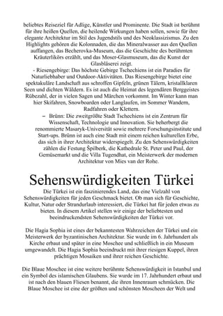 beliebtes Reiseziel für Adlige, Künstler und Prominente. Die Stadt ist berühmt
für ihre heißen Quellen, die heilende Wirkungen haben sollen, sowie für ihre
elegante Architektur im Stil des Jugendstils und des Neoklassizismus. Zu den
Highlights gehören die Kolonnaden, die das Mineralwasser aus den Quellen
auffangen, das Becherovka-Museum, das die Geschichte des berühmten
Kräuterlikörs erzählt, und das Moser-Glasmuseum, das die Kunst der
Glasbläserei zeigt.
- Riesengebirge: Das höchste Gebirge Tschechiens ist ein Paradies für
Naturliebhaber und Outdoor-Aktivitäten. Das Riesengebirge bietet eine
spektakuläre Landschaft aus schroffen Gipfeln, grünen Tälern, kristallklaren
Seen und dichten Wäldern. Es ist auch die Heimat des legendären Berggeistes
Rübezahl, der in vielen Sagen und Märchen vorkommt. Im Winter kann man
hier Skifahren, Snowboarden oder Langlaufen, im Sommer Wandern,
Radfahren oder Klettern.
– Brünn: Die zweitgrößte Stadt Tschechiens ist ein Zentrum für
Wissenschaft, Technologie und Innovation. Sie beherbergt die
renommierte Masaryk-Universität sowie mehrere Forschungsinstitute und
Start-ups. Brünn ist auch eine Stadt mit einem reichen kulturellen Erbe,
das sich in ihrer Architektur widerspiegelt. Zu den Sehenswürdigkeiten
zählen die Festung Špilberk, die Kathedrale St. Peter und Paul, der
Gemüsemarkt und die Villa Tugendhat, ein Meisterwerk der modernen
Architektur von Mies van der Rohe.
Sehenswürdigkeiten Türkei
Die Türkei ist ein faszinierendes Land, das eine Vielzahl von
Sehenswürdigkeiten für jeden Geschmack bietet. Ob man sich für Geschichte,
Kultur, Natur oder Strandurlaub interessiert, die Türkei hat für jeden etwas zu
bieten. In diesem Artikel stellen wir einige der beliebtesten und
beeindruckendsten Sehenswürdigkeiten der Türkei vor.
Die Hagia Sophia ist eines der bekanntesten Wahrzeichen der Türkei und ein
Meisterwerk der byzantinischen Architektur. Sie wurde im 6. Jahrhundert als
Kirche erbaut und später in eine Moschee und schließlich in ein Museum
umgewandelt. Die Hagia Sophia beeindruckt mit ihrer riesigen Kuppel, ihren
prächtigen Mosaiken und ihrer reichen Geschichte.
Die Blaue Moschee ist eine weitere berühmte Sehenswürdigkeit in Istanbul und
ein Symbol des islamischen Glaubens. Sie wurde im 17. Jahrhundert erbaut und
ist nach den blauen Fliesen benannt, die ihren Innenraum schmücken. Die
Blaue Moschee ist eine der größten und schönsten Moscheen der Welt und
 