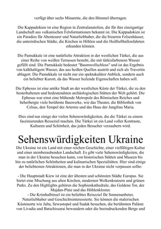 verfügt über sechs Minarette, die den Himmel überragen.
Die Kappadokien ist eine Region in Zentralanatolien, die für ihre einzigartige
Landschaft aus vulkanischen Felsformationen bekannt ist. Die Kappadokien ist
ein Paradies für Abenteurer und Naturliebhaber, die die bizarren Felsenhäuser,
die unterirdischen Städte, die Kirchen in Höhlen und die Heißluftballonfahrten
erkunden können.
Die Pamukkale ist eine natürliche Attraktion in der westlichen Türkei, die aus
einer Reihe von weißen Terrassen besteht, die mit türkisfarbenem Wasser
gefüllt sind. Die Pamukkale bedeutet "Baumwollschloss" und ist das Ergebnis
von kalkhaltigem Wasser, das aus heißen Quellen austritt und sich als Travertin
ablagert. Die Pamukkale ist nicht nur ein spektakulärer Anblick, sondern auch
ein beliebter Kurort, da das Wasser heilende Eigenschaften haben soll.
Die Ephesus ist eine antike Stadt an der westlichen Küste der Türkei, die zu den
besterhaltenen und bedeutendsten archäologischen Stätten der Welt gehört. Die
Ephesus war einst eine blühende Metropole des Römischen Reiches und
beherbergte viele berühmte Bauwerke, wie das Theater, die Bibliothek von
Celsus, den Tempel der Artemis und das Haus der Jungfrau Maria.
Dies sind nur einige der vielen Sehenswürdigkeiten, die die Türkei zu einem
faszinierenden Reiseziel machen. Die Türkei ist ein Land voller Kontraste,
Kulturen und Schönheit, das jeden Besucher verzaubern wird.
Sehenswürdigkeiten Ukraine
Die Ukraine ist ein Land mit einer reichen Geschichte, einer vielfältigen Kultur
und einer atemberaubenden Landschaft. Es gibt viele Sehenswürdigkeiten, die
man in der Ukraine besuchen kann, von historischen Stätten und Museen bis
hin zu natürlichen Schönheiten und kulinarischen Spezialitäten. Hier sind einige
der beliebtesten Attraktionen, die man in der Ukraine nicht verpassen sollte:
- Die Hauptstadt Kiew ist eine der ältesten und schönsten Städte Europas. Sie
bietet eine Mischung aus alten Kirchen, modernen Wolkenkratzern und grünen
Parks. Zu den Highlights gehören die Sophienkathedrale, das Goldene Tor, der
Majdan-Platz und das Höhlenkloster.
- Die Krimhalbinsel ist ein beliebtes Reiseziel für Sonnenanbeter,
Naturliebhaber und Geschichtsinteressierte. Sie können die malerischen
Küstenorte wie Jalta, Sewastopol und Sudak besuchen, die berühmten Paläste
von Livadia und Batschissarai bewundern oder die beeindruckenden Berge und
 