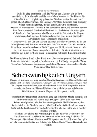 Schluchten erkunden.
- Lwiw ist eine charmante Stadt im Westen der Ukraine, die für ihre
Architektur, ihr Kulturerbe und ihr Nachtleben bekannt ist. Sie können die
Altstadt mit ihren kopfsteingepflasterten Straßen, bunten Fassaden und
gemütlichen Cafés erkunden, das Lwiwer Opernhaus besuchen oder eines der
vielen Festivals erleben, die das ganze Jahr über stattfinden.
- Odessa ist eine lebhafte Hafenstadt am Schwarzen Meer, die für ihren Humor,
ihre Kunstszene und ihre Strände berühmt ist. Sie können die prächtigen
Gebäude wie das Opernhaus, das Rathaus und die Potemkinsche Treppe
bewundern, das Odessaer Filmstudio besuchen oder sich in einem der
Strandclubs oder Restaurants amüsieren.
- Tschernobyl ist ein Ort, der sowohl fasziniert als auch erschreckt. Es ist der
Schauplatz des schlimmsten Atomunfalls der Geschichte, der 1986 stattfand.
Heute kann man die verlassene Stadt Pripjat und die Sperrzone besuchen, die
von einer unheimlichen Atmosphäre erfüllt sind. Es ist ein einzigartiges
Erlebnis, das einen Einblick in die Folgen einer nuklearen Katastrophe bietet.
Die Ukraine ist ein Land voller Kontraste, Überraschungen und Entdeckungen.
Es ist ein Reiseziel, das jeden Geschmack und jedes Budget anspricht. Wenn
Sie auf der Suche nach einem unvergesslichen Abenteuer sind, sollten Sie die
Ukraine auf Ihre Liste setzen.
Sehenswürdigkeiten Ungarn
Ungarn ist ein Land mit einer reichen Geschichte, einer vielfältigen Kultur und
einer atemberaubenden Landschaft. Es gibt viele Sehenswürdigkeiten, die man
in Ungarn besuchen kann, von historischen Städten und Burgen bis hin zu
malerischen Seen und Thermalbädern. Hier sind einige der beliebtesten
Attraktionen, die man in Ungarn nicht verpassen sollte:
- Budapest: Die Hauptstadt Ungarns ist eine der schönsten Städte Europas, die
an beiden Ufern der Donau liegt. Budapest bietet eine Fülle von
Sehenswürdigkeiten, wie das Parlamentsgebäude, die Fischerbastei, die
Kettenbrücke, die Zitadelle und die Matthiaskirche. Außerdem kann man in
Budapest die berühmten Thermalbäder genießen, die aus natürlichen Quellen
gespeist werden.
- Balaton: Der größte See Mitteleuropas ist ein beliebtes Urlaubsziel für
Einheimische und Touristen. Der Balaton bietet viele Möglichkeiten für
Wassersport, Radfahren, Wandern und Weinprobe. An den Ufern des Sees gibt
es viele charmante Dörfer und Städte, wie Balatonfüred, Tihany, Keszthely und
Siófok.
 