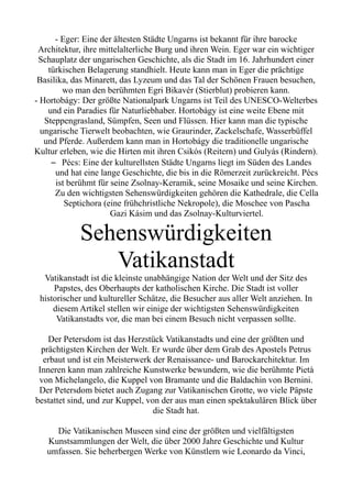 - Eger: Eine der ältesten Städte Ungarns ist bekannt für ihre barocke
Architektur, ihre mittelalterliche Burg und ihren Wein. Eger war ein wichtiger
Schauplatz der ungarischen Geschichte, als die Stadt im 16. Jahrhundert einer
türkischen Belagerung standhielt. Heute kann man in Eger die prächtige
Basilika, das Minarett, das Lyzeum und das Tal der Schönen Frauen besuchen,
wo man den berühmten Egri Bikavér (Stierblut) probieren kann.
- Hortobágy: Der größte Nationalpark Ungarns ist Teil des UNESCO-Welterbes
und ein Paradies für Naturliebhaber. Hortobágy ist eine weite Ebene mit
Steppengrasland, Sümpfen, Seen und Flüssen. Hier kann man die typische
ungarische Tierwelt beobachten, wie Graurinder, Zackelschafe, Wasserbüffel
und Pferde. Außerdem kann man in Hortobágy die traditionelle ungarische
Kultur erleben, wie die Hirten mit ihren Csikós (Reitern) und Gulyás (Rindern).
– Pécs: Eine der kulturellsten Städte Ungarns liegt im Süden des Landes
und hat eine lange Geschichte, die bis in die Römerzeit zurückreicht. Pécs
ist berühmt für seine Zsolnay-Keramik, seine Mosaike und seine Kirchen.
Zu den wichtigsten Sehenswürdigkeiten gehören die Kathedrale, die Cella
Septichora (eine frühchristliche Nekropole), die Moschee von Pascha
Gazi Kásim und das Zsolnay-Kulturviertel.
Sehenswürdigkeiten
Vatikanstadt
Vatikanstadt ist die kleinste unabhängige Nation der Welt und der Sitz des
Papstes, des Oberhaupts der katholischen Kirche. Die Stadt ist voller
historischer und kultureller Schätze, die Besucher aus aller Welt anziehen. In
diesem Artikel stellen wir einige der wichtigsten Sehenswürdigkeiten
Vatikanstadts vor, die man bei einem Besuch nicht verpassen sollte.
Der Petersdom ist das Herzstück Vatikanstadts und eine der größten und
prächtigsten Kirchen der Welt. Er wurde über dem Grab des Apostels Petrus
erbaut und ist ein Meisterwerk der Renaissance- und Barockarchitektur. Im
Inneren kann man zahlreiche Kunstwerke bewundern, wie die berühmte Pietà
von Michelangelo, die Kuppel von Bramante und die Baldachin von Bernini.
Der Petersdom bietet auch Zugang zur Vatikanischen Grotte, wo viele Päpste
bestattet sind, und zur Kuppel, von der aus man einen spektakulären Blick über
die Stadt hat.
Die Vatikanischen Museen sind eine der größten und vielfältigsten
Kunstsammlungen der Welt, die über 2000 Jahre Geschichte und Kultur
umfassen. Sie beherbergen Werke von Künstlern wie Leonardo da Vinci,
 