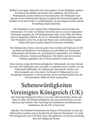 Raffael, Caravaggio, Botticelli und vielen anderen. Zu den Highlights gehören
die Stanzen des Raffael, die Galerie der Landkarten, die Galerie der
Wandteppiche und die Galerie der Kerzenleuchter. Der Höhepunkt eines
Besuchs in den Vatikanischen Museen ist jedoch die Sixtinische Kapelle, die
berühmt ist für ihre Fresken von Michelangelo, die das Jüngste Gericht und die
Erschaffung Adams darstellen.
Der Petersplatz ist der zentrale Platz Vatikanstadts und ein Symbol des
Christentums. Er wurde von Bernini entworfen und ist von einer imposanten
Kolonnade umgeben, die 140 Heiligenstatuen trägt. In der Mitte des Platzes
steht ein ägyptischer Obelisk, der im 16. Jahrhundert hierher gebracht wurde.
Der Petersplatz ist der Ort, an dem der Papst seine wöchentlichen Angelus-
Gebete hält und wo große religiöse Zeremonien stattfinden.
Die Vatikanischen Gärten sind eine grüne Oase inmitten der Stadt und ein Ort
der Ruhe und Meditation. Sie bedecken etwa die Hälfte des Territoriums
Vatikanstadts und bestehen aus verschiedenen Landschaften, wie Wäldern,
Wiesen, Brunnen, Teichen und Skulpturen. Die Gärten sind nur mit einer
Führung zugänglich, die im Voraus gebucht werden muss.
Diese sind nur einige der Sehenswürdigkeiten Vatikanstadts, die einen Besuch
wert sind. Die Stadt bietet noch viel mehr zu entdecken und zu erleben, wie die
Vatikanische Bibliothek, die Vatikanische Apostolische Archive, die
Schweizergarde und vieles mehr. Ein Besuch in Vatikanstadt ist eine
einzigartige Gelegenheit, in die Geschichte, Kunst und Spiritualität einer der
faszinierendsten Städte der Welt einzutauchen.
Sehenswürdigkeiten
Vereinigtes Königreich (UK)
Das Vereinigte Königreich (UK) ist ein Land voller Geschichte, Kultur und
Natur. Es gibt viele Sehenswürdigkeiten, die man besuchen kann, je nach
Interesse und Vorliebe. Hier sind einige der beliebtesten und bekanntesten
Attraktionen, die das UK zu bieten hat:
- Big Ben: Der berühmte Glockenturm am Palace of Westminster ist eines der
Wahrzeichen Londons und ein Symbol für die britische Demokratie. Er wurde
1859 fertiggestellt und ist 96 Meter hoch. Die größte der vier Glocken heißt Big
Ben und schlägt jede Stunde.
 