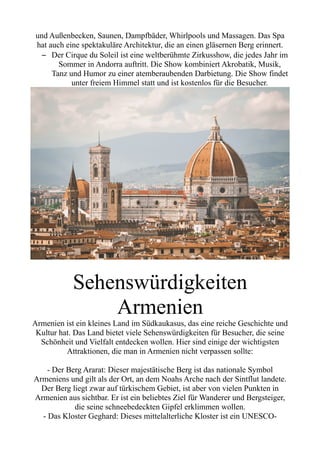 und Außenbecken, Saunen, Dampfbäder, Whirlpools und Massagen. Das Spa
hat auch eine spektakuläre Architektur, die an einen gläsernen Berg erinnert.
– Der Cirque du Soleil ist eine weltberühmte Zirkusshow, die jedes Jahr im
Sommer in Andorra auftritt. Die Show kombiniert Akrobatik, Musik,
Tanz und Humor zu einer atemberaubenden Darbietung. Die Show findet
unter freiem Himmel statt und ist kostenlos für die Besucher.
Sehenswürdigkeiten
Armenien
Armenien ist ein kleines Land im Südkaukasus, das eine reiche Geschichte und
Kultur hat. Das Land bietet viele Sehenswürdigkeiten für Besucher, die seine
Schönheit und Vielfalt entdecken wollen. Hier sind einige der wichtigsten
Attraktionen, die man in Armenien nicht verpassen sollte:
- Der Berg Ararat: Dieser majestätische Berg ist das nationale Symbol
Armeniens und gilt als der Ort, an dem Noahs Arche nach der Sintflut landete.
Der Berg liegt zwar auf türkischem Gebiet, ist aber von vielen Punkten in
Armenien aus sichtbar. Er ist ein beliebtes Ziel für Wanderer und Bergsteiger,
die seine schneebedeckten Gipfel erklimmen wollen.
- Das Kloster Geghard: Dieses mittelalterliche Kloster ist ein UNESCO-
 
