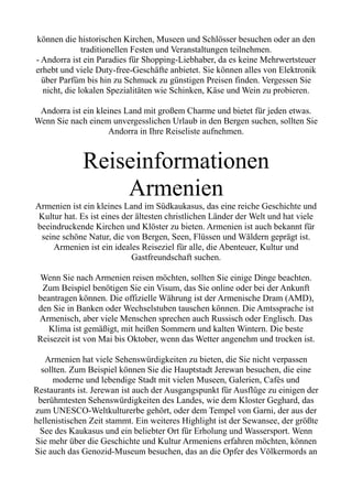 können die historischen Kirchen, Museen und Schlösser besuchen oder an den
traditionellen Festen und Veranstaltungen teilnehmen.
- Andorra ist ein Paradies für Shopping-Liebhaber, da es keine Mehrwertsteuer
erhebt und viele Duty-free-Geschäfte anbietet. Sie können alles von Elektronik
über Parfüm bis hin zu Schmuck zu günstigen Preisen finden. Vergessen Sie
nicht, die lokalen Spezialitäten wie Schinken, Käse und Wein zu probieren.
Andorra ist ein kleines Land mit großem Charme und bietet für jeden etwas.
Wenn Sie nach einem unvergesslichen Urlaub in den Bergen suchen, sollten Sie
Andorra in Ihre Reiseliste aufnehmen.
Reiseinformationen
Armenien
Armenien ist ein kleines Land im Südkaukasus, das eine reiche Geschichte und
Kultur hat. Es ist eines der ältesten christlichen Länder der Welt und hat viele
beeindruckende Kirchen und Klöster zu bieten. Armenien ist auch bekannt für
seine schöne Natur, die von Bergen, Seen, Flüssen und Wäldern geprägt ist.
Armenien ist ein ideales Reiseziel für alle, die Abenteuer, Kultur und
Gastfreundschaft suchen.
Wenn Sie nach Armenien reisen möchten, sollten Sie einige Dinge beachten.
Zum Beispiel benötigen Sie ein Visum, das Sie online oder bei der Ankunft
beantragen können. Die offizielle Währung ist der Armenische Dram (AMD),
den Sie in Banken oder Wechselstuben tauschen können. Die Amtssprache ist
Armenisch, aber viele Menschen sprechen auch Russisch oder Englisch. Das
Klima ist gemäßigt, mit heißen Sommern und kalten Wintern. Die beste
Reisezeit ist von Mai bis Oktober, wenn das Wetter angenehm und trocken ist.
Armenien hat viele Sehenswürdigkeiten zu bieten, die Sie nicht verpassen
sollten. Zum Beispiel können Sie die Hauptstadt Jerewan besuchen, die eine
moderne und lebendige Stadt mit vielen Museen, Galerien, Cafés und
Restaurants ist. Jerewan ist auch der Ausgangspunkt für Ausflüge zu einigen der
berühmtesten Sehenswürdigkeiten des Landes, wie dem Kloster Geghard, das
zum UNESCO-Weltkulturerbe gehört, oder dem Tempel von Garni, der aus der
hellenistischen Zeit stammt. Ein weiteres Highlight ist der Sewansee, der größte
See des Kaukasus und ein beliebter Ort für Erholung und Wassersport. Wenn
Sie mehr über die Geschichte und Kultur Armeniens erfahren möchten, können
Sie auch das Genozid-Museum besuchen, das an die Opfer des Völkermords an
 