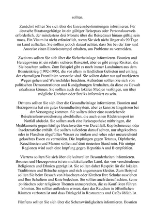 sollten.
Zunächst sollten Sie sich über die Einreisebestimmungen informieren. Für
deutsche Staatsangehörige ist ein gültiger Reisepass oder Personalausweis
erforderlich, der mindestens drei Monate über die Reisedauer hinaus gültig sein
muss. Ein Visum ist nicht erforderlich, wenn Sie sich nicht länger als 90 Tage
im Land aufhalten. Sie sollten jedoch darauf achten, dass Sie bei der Ein- und
Ausreise einen Einreisestempel erhalten, um Probleme zu vermeiden.
Zweitens sollten Sie sich über die Sicherheitslage informieren. Bosnien und
Herzegowina ist ein relativ sicheres Reiseziel, aber es gibt einige Risiken, die
Sie beachten sollten. Zum Beispiel gibt es noch immer Landminen aus dem
Bosnienkrieg (1992-1995), die vor allem in ländlichen Gebieten und entlang
der ehemaligen Frontlinien versteckt sind. Sie sollten daher nur auf markierten
Wegen gehen und Warnschilder beachten. Außerdem sollten Sie sich von
politischen Demonstrationen und Kundgebungen fernhalten, da diese zu Gewalt
eskalieren können. Sie sollten auch die lokalen Medien verfolgen, um über
mögliche Unruhen oder Streiks informiert zu sein.
Drittens sollten Sie sich über die Gesundheitslage informieren. Bosnien und
Herzegowina hat ein gutes Gesundheitssystem, aber es kann zu Engpässen bei
der Versorgung kommen. Sie sollten daher eine ausreichende
Reisekrankenversicherung abschließen, die auch einen Rücktransport im
Notfall abdeckt. Sie sollten auch eine Reiseapotheke mitbringen, die
Medikamente gegen häufige Beschwerden wie Durchfall, Kopfschmerzen oder
Insektenstiche enthält. Sie sollten außerdem darauf achten, nur abgekochtes
oder in Flaschen abgefülltes Wasser zu trinken und rohes oder unzureichend
gekochtes Essen zu vermeiden. Die Impfungen gegen Tetanus, Diphtherie,
Keuchhusten und Masern sollten auf dem neuesten Stand sein. Für einige
Regionen wird auch eine Impfung gegen Hepatitis A und B empfohlen.
Viertens sollten Sie sich über die kulturellen Besonderheiten informieren.
Bosnien und Herzegowina ist ein multikulturelles Land, das von verschiedenen
Religionen und Ethnien geprägt ist. Sie sollten daher Respekt für die lokalen
Traditionen und Bräuche zeigen und sich angemessen kleiden. Zum Beispiel
sollten Sie beim Besuch von Moscheen oder Kirchen Ihre Schuhe ausziehen
und Ihre Schultern und Knie bedecken. Sie sollten auch darauf achten, keine
politischen oder religiösen Themen anzusprechen, die zu Konflikten führen
könnten. Sie sollten außerdem wissen, dass das Rauchen in öffentlichen
Räumen verboten ist und dass Trinkgeld in Restaurants und Cafés üblich ist.
Fünftens sollten Sie sich über die Sehenswürdigkeiten informieren. Bosnien
 