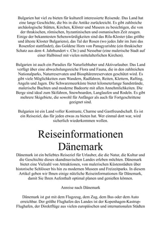 Bulgarien hat viel zu bieten für kulturell interessierte Reisende. Das Land hat
eine lange Geschichte, die bis in die Antike zurückreicht. Es gibt zahlreiche
archäologische Stätten, Kirchen, Klöster und Museen zu besichtigen, die von
der thrakischen, römischen, byzantinischen und osmanischen Zeit zeugen.
Einige der bekanntesten Sehenswürdigkeiten sind das Rila-Kloster (das größte
und älteste Kloster Bulgariens), das Tal der Rosen (wo jedes Jahr im Juni das
Rosenfest stattfindet), das Goldene Horn von Panagyurishte (ein thrakischer
Schatz aus dem 4. Jahrhundert v. Chr.) und Nessebar (eine malerische Stadt auf
einer Halbinsel mit vielen mittelalterlichen Kirchen).
Bulgarien ist auch ein Paradies für Naturliebhaber und Aktivurlauber. Das Land
verfügt über eine abwechslungsreiche Flora und Fauna, die in den zahlreichen
Nationalparks, Naturreservaten und Biosphärenreservaten geschützt wird. Es
gibt viele Möglichkeiten zum Wandern, Radfahren, Reiten, Klettern, Rafting,
Angeln und Jagen. Die Schwarzmeerküste bietet kilometerlange Sandstrände,
malerische Buchten und moderne Badeorte mit allen Annehmlichkeiten. Die
Berge sind ideal zum Skifahren, Snowboarden, Langlaufen und Rodeln. Es gibt
mehrere Skigebiete, die sowohl für Anfänger als auch für Fortgeschrittene
geeignet sind.
Bulgarien ist ein Land voller Kontraste, Charme und Gastfreundschaft. Es ist
ein Reiseziel, das für jeden etwas zu bieten hat. Wer einmal dort war, wird
sicherlich wiederkommen wollen.
Reiseinformationen
Dänemark
Dänemark ist ein beliebtes Reiseziel für Urlauber, die die Natur, die Kultur und
die Geschichte dieses skandinavischen Landes erleben möchten. Dänemark
bietet eine Vielzahl von Attraktionen, von malerischen Küstenstädten über
historische Schlösser bis hin zu modernen Museen und Freizeitparks. In diesem
Artikel geben wir Ihnen einige nützliche Reiseinformationen für Dänemark,
damit Sie Ihren Aufenthalt optimal planen und genießen können.
Anreise nach Dänemark
Dänemark ist gut mit dem Flugzeug, dem Zug, dem Bus oder dem Auto
erreichbar. Der größte Flughafen des Landes ist der Kopenhagen-Kastrup-
Flughafen, der Direktflüge aus vielen europäischen und internationalen Städten
 