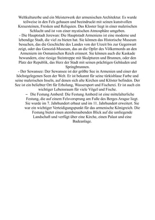 Weltkulturerbe und ein Meisterwerk der armenischen Architektur. Es wurde
teilweise in den Fels gehauen und beeindruckt mit seinen kunstvollen
Kreuzsteinen, Fresken und Reliquien. Das Kloster liegt in einer malerischen
Schlucht und ist von einer mystischen Atmosphäre umgeben.
- Die Hauptstadt Jerewan: Die Hauptstadt Armeniens ist eine moderne und
lebendige Stadt, die viel zu bieten hat. Sie können das Historische Museum
besuchen, das die Geschichte des Landes von der Urzeit bis zur Gegenwart
zeigt, oder das Genozid-Museum, das an die Opfer des Völkermords an den
Armeniern im Osmanischen Reich erinnert. Sie können auch die Kaskade
bewundern, eine riesige Steintreppe mit Skulpturen und Brunnen, oder den
Platz der Republik, das Herz der Stadt mit seinen prächtigen Gebäuden und
Springbrunnen.
- Der Sewansee: Der Sewansee ist der größte See in Armenien und einer der
höchstgelegenen Seen der Welt. Er ist bekannt für seine türkisblaue Farbe und
seine malerischen Inseln, auf denen sich alte Kirchen und Klöster befinden. Der
See ist ein beliebter Ort für Erholung, Wassersport und Fischerei. Er ist auch ein
wichtiger Lebensraum für viele Vögel und Fische.
– Die Festung Amberd: Die Festung Amberd ist eine mittelalterliche
Festung, die auf einem Felsvorsprung am Fuße des Berges Aragaz liegt.
Sie wurde im 7. Jahrhundert erbaut und im 11. Jahrhundert erweitert. Sie
war ein wichtiger Verteidigungspunkt für das armenische Königreich. Die
Festung bietet einen atemberaubenden Blick auf die umliegende
Landschaft und verfügt über eine Kirche, einen Palast und eine
Badeanlage.
 