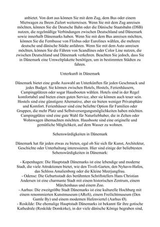 anbietet. Von dort aus können Sie mit dem Zug, dem Bus oder einem
Mietwagen zu Ihrem Zielort weiterreisen. Wenn Sie mit dem Zug anreisen
möchten, können Sie die Deutsche Bahn oder die Dänische Staatsbahn (DSB)
nutzen, die regelmäßige Verbindungen zwischen Deutschland und Dänemark
sowie innerhalb Dänemarks haben. Wenn Sie mit dem Bus anreisen möchten,
können Sie die Fernbusse von Flixbus oder Eurolines wählen, die mehrere
deutsche und dänische Städte anfahren. Wenn Sie mit dem Auto anreisen
möchten, können Sie die Fähren von Scandlines oder Color Line nutzen, die
zwischen Deutschland und Dänemark verkehren. Beachten Sie jedoch, dass Sie
in Dänemark eine Umweltplakette benötigen, um in bestimmten Städten zu
fahren.
Unterkunft in Dänemark
Dänemark bietet eine große Auswahl an Unterkünften für jeden Geschmack und
jedes Budget. Sie können zwischen Hotels, Hostels, Ferienhäusern,
Campingplätzen oder sogar Hausbooten wählen. Hotels sind in der Regel
komfortabel und bieten einen guten Service, aber sie können auch teuer sein.
Hostels sind eine günstigere Alternative, aber sie bieten weniger Privatsphäre
und Komfort. Ferienhäuser sind eine beliebte Option für Familien oder
Gruppen, die mehr Platz und Selbstversorgungsmöglichkeiten haben möchten.
Campingplätze sind eine gute Wahl für Naturliebhaber, die in Zelten oder
Wohnwagen übernachten möchten. Hausboote sind eine originelle und
gemütliche Möglichkeit, auf dem Wasser zu wohnen.
Sehenswürdigkeiten in Dänemark
Dänemark hat für jeden etwas zu bieten, egal ob Sie sich für Kunst, Architektur,
Geschichte oder Unterhaltung interessieren. Hier sind einige der beliebtesten
Sehenswürdigkeiten in Dänemark:
- Kopenhagen: Die Hauptstadt Dänemarks ist eine lebendige und moderne
Stadt, die viele Attraktionen bietet, wie den Tivoli-Garten, den Nyhavn-Hafen,
das Schloss Amalienborg oder die Kleine Meerjungfrau.
- Odense: Die Geburtsstadt des berühmten Schriftstellers Hans Christian
Andersen ist eine charmante Stadt mit einem historischen Zentrum, einem
Märchenhaus und einem Zoo.
- Aarhus: Die zweitgrößte Stadt Dänemarks ist eine kulturelle Hochburg mit
einem renommierten Kunstmuseum (ARoS), einem Freilichtmuseum (Den
Gamle By) und einem modernen Hafenviertel (Aarhus Ø).
- Roskilde: Die ehemalige Hauptstadt Dänemarks ist bekannt für ihre gotische
Kathedrale (Roskilde Domkirke), in der viele dänische Könige begraben sind,
 