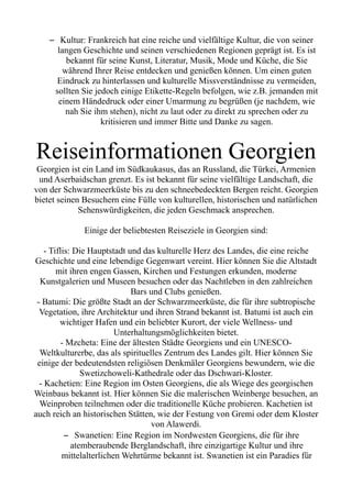 – Kultur: Frankreich hat eine reiche und vielfältige Kultur, die von seiner
langen Geschichte und seinen verschiedenen Regionen geprägt ist. Es ist
bekannt für seine Kunst, Literatur, Musik, Mode und Küche, die Sie
während Ihrer Reise entdecken und genießen können. Um einen guten
Eindruck zu hinterlassen und kulturelle Missverständnisse zu vermeiden,
sollten Sie jedoch einige Etikette-Regeln befolgen, wie z.B. jemanden mit
einem Händedruck oder einer Umarmung zu begrüßen (je nachdem, wie
nah Sie ihm stehen), nicht zu laut oder zu direkt zu sprechen oder zu
kritisieren und immer Bitte und Danke zu sagen.
Reiseinformationen Georgien
Georgien ist ein Land im Südkaukasus, das an Russland, die Türkei, Armenien
und Aserbaidschan grenzt. Es ist bekannt für seine vielfältige Landschaft, die
von der Schwarzmeerküste bis zu den schneebedeckten Bergen reicht. Georgien
bietet seinen Besuchern eine Fülle von kulturellen, historischen und natürlichen
Sehenswürdigkeiten, die jeden Geschmack ansprechen.
Einige der beliebtesten Reiseziele in Georgien sind:
- Tiflis: Die Hauptstadt und das kulturelle Herz des Landes, die eine reiche
Geschichte und eine lebendige Gegenwart vereint. Hier können Sie die Altstadt
mit ihren engen Gassen, Kirchen und Festungen erkunden, moderne
Kunstgalerien und Museen besuchen oder das Nachtleben in den zahlreichen
Bars und Clubs genießen.
- Batumi: Die größte Stadt an der Schwarzmeerküste, die für ihre subtropische
Vegetation, ihre Architektur und ihren Strand bekannt ist. Batumi ist auch ein
wichtiger Hafen und ein beliebter Kurort, der viele Wellness- und
Unterhaltungsmöglichkeiten bietet.
- Mzcheta: Eine der ältesten Städte Georgiens und ein UNESCO-
Weltkulturerbe, das als spirituelles Zentrum des Landes gilt. Hier können Sie
einige der bedeutendsten religiösen Denkmäler Georgiens bewundern, wie die
Swetizchoweli-Kathedrale oder das Dschwari-Kloster.
- Kachetien: Eine Region im Osten Georgiens, die als Wiege des georgischen
Weinbaus bekannt ist. Hier können Sie die malerischen Weinberge besuchen, an
Weinproben teilnehmen oder die traditionelle Küche probieren. Kachetien ist
auch reich an historischen Stätten, wie der Festung von Gremi oder dem Kloster
von Alawerdi.
– Swanetien: Eine Region im Nordwesten Georgiens, die für ihre
atemberaubende Berglandschaft, ihre einzigartige Kultur und ihre
mittelalterlichen Wehrtürme bekannt ist. Swanetien ist ein Paradies für
 