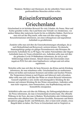 Wanderer, Skifahrer und Abenteurer, die die unberührte Natur und die
gastfreundlichen Menschen erleben wollen.
Reiseinformationen
Griechenland
Griechenland ist ein beliebtes Reiseziel für viele Urlauber, die Sonne, Meer und
Kultur genießen wollen. Das Land bietet eine Vielzahl von Attraktionen, von
antiken Stätten über malerische Inseln bis hin zu lebhaften Städten. Doch bevor
man sich auf den Weg macht, sollte man sich über einige wichtige
Reiseinformationen informieren, um einen reibungslosen und angenehmen
Aufenthalt zu gewährleisten.
Zunächst sollte man sich über die Einreisebestimmungen erkundigen, die je
nach Herkunftsland und Reisezweck variieren können. Für deutsche
Staatsangehörige genügt ein gültiger Personalausweis oder Reisepass für
touristische Aufenthalte bis zu 90 Tagen. Für andere Nationalitäten oder längere
Aufenthalte kann ein Visum erforderlich sein. Außerdem sollte man sich über
die geltenden Covid-19-Maßnahmen informieren, die sich je nach
Infektionslage ändern können. Aktuell müssen alle Einreisenden einen
negativen PCR-Test oder einen Impfnachweis vorlegen und sich online
registrieren.
Weiterhin sollte man sich über die beste Reisezeit, das Klima und die Kleidung
informieren, die man mitnehmen sollte. Griechenland hat ein mediterranes
Klima mit heißen und trockenen Sommern und milden und feuchten Wintern.
Die Temperaturen können je nach Region und Jahreszeit stark schwanken,
daher sollte man sich vorab über das Wetter an seinem Reiseziel informieren.
Generell empfiehlt es sich, leichte und atmungsaktive Kleidung für den
Sommer und wärmere Kleidung für den Winter mitzunehmen. Außerdem sollte
man nicht vergessen, einen Sonnenschutz, eine Kopfbedeckung und eine
Sonnenbrille einzupacken.
Schließlich sollte man sich über die Währung, die Zahlungsmöglichkeiten und
die Preise informieren, die man in Griechenland erwarten kann. Die offizielle
Währung ist der Euro, den man in Banken, Wechselstuben oder Geldautomaten
umtauschen oder abheben kann. Die meisten Geschäfte, Restaurants und Hotels
akzeptieren gängige Kredit- und Debitkarten, aber es kann nicht schaden, etwas
Bargeld dabei zu haben. Die Preise in Griechenland sind im Vergleich zu
 