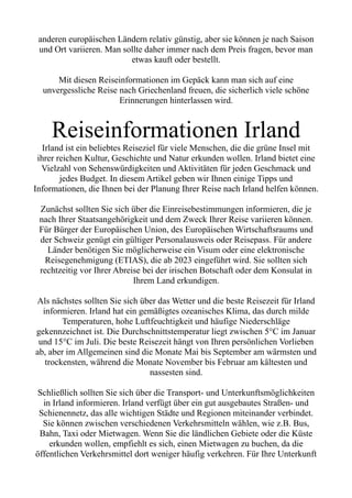 anderen europäischen Ländern relativ günstig, aber sie können je nach Saison
und Ort variieren. Man sollte daher immer nach dem Preis fragen, bevor man
etwas kauft oder bestellt.
Mit diesen Reiseinformationen im Gepäck kann man sich auf eine
unvergessliche Reise nach Griechenland freuen, die sicherlich viele schöne
Erinnerungen hinterlassen wird.
Reiseinformationen Irland
Irland ist ein beliebtes Reiseziel für viele Menschen, die die grüne Insel mit
ihrer reichen Kultur, Geschichte und Natur erkunden wollen. Irland bietet eine
Vielzahl von Sehenswürdigkeiten und Aktivitäten für jeden Geschmack und
jedes Budget. In diesem Artikel geben wir Ihnen einige Tipps und
Informationen, die Ihnen bei der Planung Ihrer Reise nach Irland helfen können.
Zunächst sollten Sie sich über die Einreisebestimmungen informieren, die je
nach Ihrer Staatsangehörigkeit und dem Zweck Ihrer Reise variieren können.
Für Bürger der Europäischen Union, des Europäischen Wirtschaftsraums und
der Schweiz genügt ein gültiger Personalausweis oder Reisepass. Für andere
Länder benötigen Sie möglicherweise ein Visum oder eine elektronische
Reisegenehmigung (ETIAS), die ab 2023 eingeführt wird. Sie sollten sich
rechtzeitig vor Ihrer Abreise bei der irischen Botschaft oder dem Konsulat in
Ihrem Land erkundigen.
Als nächstes sollten Sie sich über das Wetter und die beste Reisezeit für Irland
informieren. Irland hat ein gemäßigtes ozeanisches Klima, das durch milde
Temperaturen, hohe Luftfeuchtigkeit und häufige Niederschläge
gekennzeichnet ist. Die Durchschnittstemperatur liegt zwischen 5°C im Januar
und 15°C im Juli. Die beste Reisezeit hängt von Ihren persönlichen Vorlieben
ab, aber im Allgemeinen sind die Monate Mai bis September am wärmsten und
trockensten, während die Monate November bis Februar am kältesten und
nassesten sind.
Schließlich sollten Sie sich über die Transport- und Unterkunftsmöglichkeiten
in Irland informieren. Irland verfügt über ein gut ausgebautes Straßen- und
Schienennetz, das alle wichtigen Städte und Regionen miteinander verbindet.
Sie können zwischen verschiedenen Verkehrsmitteln wählen, wie z.B. Bus,
Bahn, Taxi oder Mietwagen. Wenn Sie die ländlichen Gebiete oder die Küste
erkunden wollen, empfiehlt es sich, einen Mietwagen zu buchen, da die
öffentlichen Verkehrsmittel dort weniger häufig verkehren. Für Ihre Unterkunft
 