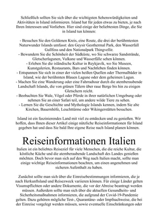Schließlich sollten Sie sich über die wichtigsten Sehenswürdigkeiten und
Aktivitäten in Island informieren. Island hat für jeden etwas zu bieten, je nach
Ihren Interessen und Vorlieben. Hier sind einige der beliebtesten Dinge, die Sie
in Island tun können:
- Besuchen Sie den Goldenen Kreis, eine Route, die drei der berühmtesten
Naturwunder Islands umfasst: den Geysir Geothermal Park, den Wasserfall
Gullfoss und den Nationalpark Thingvellir.
- Bewundern Sie die Schönheit der Südküste, wo Sie schwarze Sandstrände,
Gletscherlagunen, Vulkane und Wasserfälle sehen können.
- Erleben Sie die isländische Kultur in Reykjavík, wo Sie Museen,
Kunstgalerien, Restaurants, Bars und Nachtleben finden können.
- Entspannen Sie sich in einer der vielen heißen Quellen oder Thermalbäder in
Island, wie der berühmten Blauen Lagune oder dem geheimen Lagun.
- Machen Sie eine Wanderung oder eine Fahrradtour durch die atemberaubende
Landschaft Islands, die von grünen Tälern über raue Berge bis hin zu eisigen
Gletschern reicht.
- Beobachten Sie Wale, Vögel oder Pferde in ihrer natürlichen Umgebung oder
nehmen Sie an einer Safari teil, um andere wilde Tiere zu sehen.
- Lernen Sie die Geschichte und Mythologie Islands kennen, indem Sie alte
Kirchen, Bauernhöfe, Leuchttürme oder Wikingerstätten besuchen.
Island ist ein faszinierendes Land mit viel zu entdecken und zu genießen. Wir
hoffen, dass Ihnen dieser Artikel einige nützliche Reiseinformationen für Island
gegeben hat und dass Sie bald Ihre eigene Reise nach Island planen können.
Reiseinformationen Italien
Italien ist ein beliebtes Reiseziel für viele Menschen, die die reiche Kultur, die
köstliche Küche und die atemberaubende Landschaft des Landes genießen
möchten. Doch bevor man sich auf den Weg nach Italien macht, sollte man
einige wichtige Reiseinformationen beachten, um einen angenehmen und
sicheren Aufenthalt zu haben.
Zunächst sollte man sich über die Einreisebestimmungen informieren, die je
nach Herkunftsland und Reisezweck variieren können. Für einige Länder gelten
Visumspflichten oder andere Dokumente, die vor der Abreise beantragt werden
müssen. Außerdem sollte man sich über die aktuellen Gesundheits- und
Sicherheitsmaßnahmen informieren, die aufgrund der Covid-19-Pandemie
gelten. Dazu gehören mögliche Test-, Quarantäne- oder Impfnachweise, die bei
der Einreise vorgelegt werden müssen, sowie eventuelle Einschränkungen oder
 