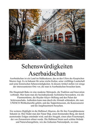 Sehenswürdigkeiten
Aserbaidschan
Aserbaidschan ist ein Land im Südkaukasus, das an den Ufern des Kaspischen
Meeres liegt. Es ist bekannt für seine reiche Kultur, seine vielfältige Landschaft
und seine historischen Sehenswürdigkeiten. In diesem Artikel stellen wir einige
der interessantesten Orte vor, die man in Aserbaidschan besuchen kann.
Die Hauptstadt Baku ist eine moderne Metropole, die Tradition und Innovation
verbindet. Hier kann man die beeindruckende Architektur bewundern, wie die
Flammentürme, die Heydar-Aliyev-Stiftung und den Palast der
Schirwanschahs. Außerdem kann man durch die Altstadt schlendern, die zum
UNESCO-Weltkulturerbe gehört, und das Teppichmuseum, die Karawanserei
und die Jungfrauenturm besuchen.
Ein weiteres Highlight ist die Halbinsel Abşeron, die für ihre Feuerphänomene
bekannt ist. Hier findet man den Yanar Dağ, einen brennenden Berg, der durch
austretendes Erdgas entzündet wird, und den Ateşgah, einen alten Feuertempel,
der von Zoroastriern erbaut wurde. Die Halbinsel bietet auch schöne Strände
und Naturschutzgebiete, wie das Gobustan-Nationalpark, wo man
 