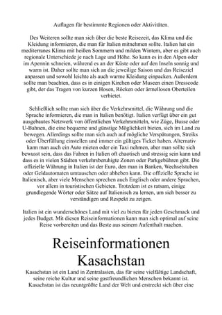 Auflagen für bestimmte Regionen oder Aktivitäten.
Des Weiteren sollte man sich über die beste Reisezeit, das Klima und die
Kleidung informieren, die man für Italien mitnehmen sollte. Italien hat ein
mediterranes Klima mit heißen Sommern und milden Wintern, aber es gibt auch
regionale Unterschiede je nach Lage und Höhe. So kann es in den Alpen oder
im Apennin schneien, während es an der Küste oder auf den Inseln sonnig und
warm ist. Daher sollte man sich an die jeweilige Saison und das Reiseziel
anpassen und sowohl leichte als auch warme Kleidung einpacken. Außerdem
sollte man beachten, dass es in einigen Kirchen oder Museen einen Dresscode
gibt, der das Tragen von kurzen Hosen, Röcken oder ärmellosen Oberteilen
verbietet.
Schließlich sollte man sich über die Verkehrsmittel, die Währung und die
Sprache informieren, die man in Italien benötigt. Italien verfügt über ein gut
ausgebautes Netzwerk von öffentlichen Verkehrsmitteln, wie Züge, Busse oder
U-Bahnen, die eine bequeme und günstige Möglichkeit bieten, sich im Land zu
bewegen. Allerdings sollte man sich auch auf mögliche Verspätungen, Streiks
oder Überfüllung einstellen und immer ein gültiges Ticket haben. Alternativ
kann man auch ein Auto mieten oder ein Taxi nehmen, aber man sollte sich
bewusst sein, dass das Fahren in Italien oft chaotisch und stressig sein kann und
dass es in vielen Städten verkehrsberuhigte Zonen oder Parkgebühren gibt. Die
offizielle Währung in Italien ist der Euro, den man in Banken, Wechselstuben
oder Geldautomaten umtauschen oder abheben kann. Die offizielle Sprache ist
Italienisch, aber viele Menschen sprechen auch Englisch oder andere Sprachen,
vor allem in touristischen Gebieten. Trotzdem ist es ratsam, einige
grundlegende Wörter oder Sätze auf Italienisch zu lernen, um sich besser zu
verständigen und Respekt zu zeigen.
Italien ist ein wunderschönes Land mit viel zu bieten für jeden Geschmack und
jedes Budget. Mit diesen Reiseinformationen kann man sich optimal auf seine
Reise vorbereiten und das Beste aus seinem Aufenthalt machen.
Reiseinformationen
Kasachstan
Kasachstan ist ein Land in Zentralasien, das für seine vielfältige Landschaft,
seine reiche Kultur und seine gastfreundlichen Menschen bekannt ist.
Kasachstan ist das neuntgrößte Land der Welt und erstreckt sich über eine
 