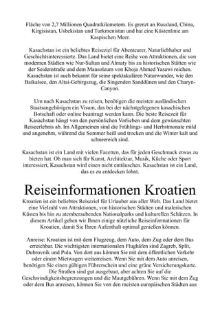 Fläche von 2,7 Millionen Quadratkilometern. Es grenzt an Russland, China,
Kirgisistan, Usbekistan und Turkmenistan und hat eine Küstenlinie am
Kaspischen Meer.
Kasachstan ist ein beliebtes Reiseziel für Abenteurer, Naturliebhaber und
Geschichtsinteressierte. Das Land bietet eine Reihe von Attraktionen, die von
modernen Städten wie Nur-Sultan und Almaty bis zu historischen Stätten wie
der Seidenstraße und dem Mausoleum von Khoja Ahmed Yasawi reichen.
Kasachstan ist auch bekannt für seine spektakulären Naturwunder, wie den
Baikalsee, den Altai-Gebirgszug, die Singenden Sanddünen und den Charyn-
Canyon.
Um nach Kasachstan zu reisen, benötigen die meisten ausländischen
Staatsangehörigen ein Visum, das bei der nächstgelegenen kasachischen
Botschaft oder online beantragt werden kann. Die beste Reisezeit für
Kasachstan hängt von den persönlichen Vorlieben und dem gewünschten
Reiseerlebnis ab. Im Allgemeinen sind die Frühlings- und Herbstmonate mild
und angenehm, während die Sommer heiß und trocken und die Winter kalt und
schneereich sind.
Kasachstan ist ein Land mit vielen Facetten, das für jeden Geschmack etwas zu
bieten hat. Ob man sich für Kunst, Architektur, Musik, Küche oder Sport
interessiert, Kasachstan wird einen nicht enttäuschen. Kasachstan ist ein Land,
das es zu entdecken lohnt.
Reiseinformationen Kroatien
Kroatien ist ein beliebtes Reiseziel für Urlauber aus aller Welt. Das Land bietet
eine Vielzahl von Attraktionen, von historischen Städten und malerischen
Küsten bis hin zu atemberaubenden Nationalparks und kulturellen Schätzen. In
diesem Artikel geben wir Ihnen einige nützliche Reiseinformationen für
Kroatien, damit Sie Ihren Aufenthalt optimal genießen können.
Anreise: Kroatien ist mit dem Flugzeug, dem Auto, dem Zug oder dem Bus
erreichbar. Die wichtigsten internationalen Flughäfen sind Zagreb, Split,
Dubrovnik und Pula. Von dort aus können Sie mit dem öffentlichen Verkehr
oder einem Mietwagen weiterreisen. Wenn Sie mit dem Auto anreisen,
benötigen Sie einen gültigen Führerschein und eine grüne Versicherungskarte.
Die Straßen sind gut ausgebaut, aber achten Sie auf die
Geschwindigkeitsbegrenzungen und die Mautgebühren. Wenn Sie mit dem Zug
oder dem Bus anreisen, können Sie von den meisten europäischen Städten aus
 