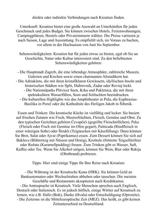 direkte oder indirekte Verbindungen nach Kroatien finden.
Unterkunft: Kroatien bietet eine große Auswahl an Unterkünften für jeden
Geschmack und jedes Budget. Sie können zwischen Hotels, Ferienwohnungen,
Campingplätzen, Hostels oder Privatzimmern wählen. Die Preise variieren je
nach Saison, Lage und Ausstattung. Es empfiehlt sich, im Voraus zu buchen,
vor allem in der Hochsaison von Juni bis September.
Sehenswürdigkeiten: Kroatien hat für jeden etwas zu bieten, egal ob Sie an
Geschichte, Natur oder Kultur interessiert sind. Zu den beliebtesten
Sehenswürdigkeiten gehören:
- Die Hauptstadt Zagreb, die eine lebendige Atmosphäre, zahlreiche Museen,
Galerien und Kirchen sowie einen charmanten Altstadtkern hat.
- Die Adriaküste, die mit ihren kristallklaren Gewässern, idyllischen Inseln und
historischen Städten wie Split, Dubrovnik, Zadar oder Rovinj lockt.
- Die Nationalparks Plitvicer Seen, Krka und Paklenica, die mit ihren
spektakulären Wasserfällen, Seen und Schluchten beeindrucken.
- Die kulturellen Highlights wie das Amphitheater in Pula, die Euphrasius-
Basilika in Poreč oder die Kathedrale des Heiligen Jakob in Šibenik.
Essen und Trinken: Die kroatische Küche ist vielfältig und lecker. Sie basiert
auf frischen Zutaten wie Fisch, Meeresfrüchten, Fleisch, Gemüse und Obst. Zu
den typischen Gerichten gehören Ćevapčići (gegrillte Fleischröllchen), Peka
(Fleisch oder Fisch mit Gemüse im Ofen gegart), Pašticada (Rindfleisch in
einer würzigen Soße) oder Štrukli (Teigtaschen mit Käsefüllung). Dazu können
Sie Brot, Salat oder Ajvar (Paprikamus) essen. Zum Dessert können Sie sich auf
Baklava (Blätterteig mit Nüssen und Honig), Kroštule (frittierte Teigschleifen)
oder Rožata (Karamellpudding) freuen. Zum Trinken gibt es Wasser, Saft,
Kaffee oder Tee. Wenn Sie Alkohol mögen, können Sie Wein, Bier oder Rakija
(Obstbrand) probieren.
Tipps: Hier sind einige Tipps für Ihre Reise nach Kroatien:
- Die Währung ist der Kroatische Kuna (HRK). Sie können Geld an
Bankautomaten oder Wechselstuben abheben oder tauschen. Die meisten
Geschäfte und Restaurants akzeptieren auch Kreditkarten.
- Die Amtssprache ist Kroatisch. Viele Menschen sprechen auch Englisch,
Deutsch oder Italienisch. Es ist jedoch höflich, einige Wörter auf Kroatisch zu
lernen, wie z.B. Hallo (Bok), Danke (Hvala) oder Entschuldigung (Oprostite).
- Die Zeitzone ist die Mitteleuropäische Zeit (MEZ). Das heißt, es gibt keinen
Zeitunterschied zu Deutschland.
 