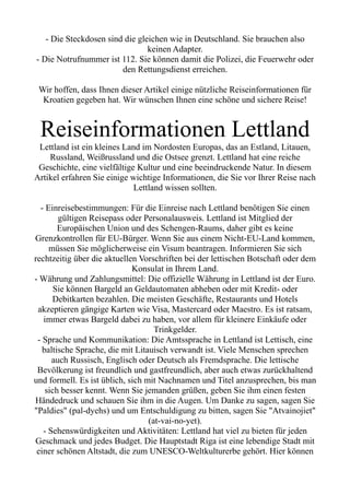 - Die Steckdosen sind die gleichen wie in Deutschland. Sie brauchen also
keinen Adapter.
- Die Notrufnummer ist 112. Sie können damit die Polizei, die Feuerwehr oder
den Rettungsdienst erreichen.
Wir hoffen, dass Ihnen dieser Artikel einige nützliche Reiseinformationen für
Kroatien gegeben hat. Wir wünschen Ihnen eine schöne und sichere Reise!
Reiseinformationen Lettland
Lettland ist ein kleines Land im Nordosten Europas, das an Estland, Litauen,
Russland, Weißrussland und die Ostsee grenzt. Lettland hat eine reiche
Geschichte, eine vielfältige Kultur und eine beeindruckende Natur. In diesem
Artikel erfahren Sie einige wichtige Informationen, die Sie vor Ihrer Reise nach
Lettland wissen sollten.
- Einreisebestimmungen: Für die Einreise nach Lettland benötigen Sie einen
gültigen Reisepass oder Personalausweis. Lettland ist Mitglied der
Europäischen Union und des Schengen-Raums, daher gibt es keine
Grenzkontrollen für EU-Bürger. Wenn Sie aus einem Nicht-EU-Land kommen,
müssen Sie möglicherweise ein Visum beantragen. Informieren Sie sich
rechtzeitig über die aktuellen Vorschriften bei der lettischen Botschaft oder dem
Konsulat in Ihrem Land.
- Währung und Zahlungsmittel: Die offizielle Währung in Lettland ist der Euro.
Sie können Bargeld an Geldautomaten abheben oder mit Kredit- oder
Debitkarten bezahlen. Die meisten Geschäfte, Restaurants und Hotels
akzeptieren gängige Karten wie Visa, Mastercard oder Maestro. Es ist ratsam,
immer etwas Bargeld dabei zu haben, vor allem für kleinere Einkäufe oder
Trinkgelder.
- Sprache und Kommunikation: Die Amtssprache in Lettland ist Lettisch, eine
baltische Sprache, die mit Litauisch verwandt ist. Viele Menschen sprechen
auch Russisch, Englisch oder Deutsch als Fremdsprache. Die lettische
Bevölkerung ist freundlich und gastfreundlich, aber auch etwas zurückhaltend
und formell. Es ist üblich, sich mit Nachnamen und Titel anzusprechen, bis man
sich besser kennt. Wenn Sie jemanden grüßen, geben Sie ihm einen festen
Händedruck und schauen Sie ihm in die Augen. Um Danke zu sagen, sagen Sie
"Paldies" (pal-dyehs) und um Entschuldigung zu bitten, sagen Sie "Atvainojiet"
(at-vai-no-yet).
- Sehenswürdigkeiten und Aktivitäten: Lettland hat viel zu bieten für jeden
Geschmack und jedes Budget. Die Hauptstadt Riga ist eine lebendige Stadt mit
einer schönen Altstadt, die zum UNESCO-Weltkulturerbe gehört. Hier können
 