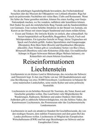 Sie die prächtigen Jugendstilgebäude bewundern, das Freiheitsdenkmal
besuchen oder das Museum der Okkupation von Lettland erkunden. Riga hat
auch ein pulsierendes Nachtleben mit vielen Bars, Clubs und Restaurants. Wenn
Sie lieber die Natur genießen möchten, können Sie einen Ausflug zum Gauja-
Nationalpark machen, wo Sie wandern, radfahren oder kanufahren können.
Dort finden Sie auch die mittelalterliche Burg Turaida und die Sandsteinhöhlen
von Gutmanis. Eine weitere beliebte Attraktion ist der Strand von Jurmala, ein
Kurort an der Ostsee mit einem langen Sandstrand und einem milden Klima.
– Essen und Trinken: Die lettische Küche ist einfach, aber schmackhaft. Sie
basiert hauptsächlich auf Kartoffeln, Roggenbrot, Fleisch, Fisch und
Milchprodukten. Ein typisches Gericht ist Piragi, kleine Teigtaschen mit
Speck und Zwiebeln gefüllt. Andere Spezialitäten sind Graupensuppe
(Biezputra), Rote-Bete-Salat (Rosols) und Quarkkuchen (Biezpiena
plācenīši). Zum Trinken gibt es verschiedene Sorten von Bier (Alus),
Birnensaft (Bumbieru sula) oder Kräutertee (Zāļu tēja). Ein traditioneller
Schnaps ist Rigaer Schwarzer Balsam (Rīgas Melnais balzams), ein
Kräuterlikör mit einem bitteren Geschmack.
Reiseinformationen
Liechtenstein
Liechtenstein ist ein kleines Land in Mitteleuropa, das zwischen der Schweiz
und Österreich liegt. Es hat eine Fläche von nur 160 Quadratkilometern und
eine Bevölkerung von etwa 38.000 Einwohnern. Liechtenstein ist bekannt für
seine malerischen Landschaften, seine reiche Kultur und seine politische
Neutralität.
Liechtenstein ist ein beliebtes Reiseziel für Touristen, die Natur, Kunst und
Geschichte genießen wollen. Das Land bietet viele Möglichkeiten für
Wanderungen, Radtouren, Skifahren und andere Outdoor-Aktivitäten.
Außerdem gibt es zahlreiche Sehenswürdigkeiten, wie das Schloss Vaduz, das
Kunstmuseum Liechtenstein, das Postmuseum oder das Liechtensteinische
Landesmuseum.
Liechtenstein ist auch ein attraktiver Standort für Geschäftsreisende, die von
den niedrigen Steuern, dem stabilen Finanzsystem und dem guten Ruf des
Landes profitieren wollen. Liechtenstein ist Mitglied des Europäischen
Wirtschaftsraums (EWR) und hat enge Beziehungen zur Schweiz und zur
Europäischen Union.
 