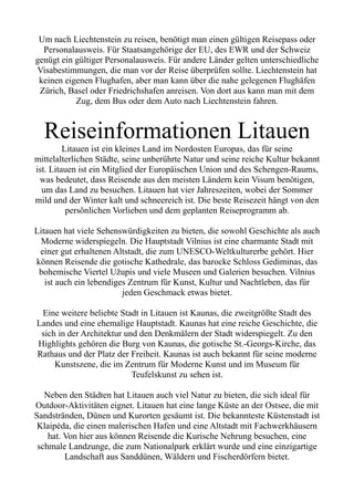 Um nach Liechtenstein zu reisen, benötigt man einen gültigen Reisepass oder
Personalausweis. Für Staatsangehörige der EU, des EWR und der Schweiz
genügt ein gültiger Personalausweis. Für andere Länder gelten unterschiedliche
Visabestimmungen, die man vor der Reise überprüfen sollte. Liechtenstein hat
keinen eigenen Flughafen, aber man kann über die nahe gelegenen Flughäfen
Zürich, Basel oder Friedrichshafen anreisen. Von dort aus kann man mit dem
Zug, dem Bus oder dem Auto nach Liechtenstein fahren.
Reiseinformationen Litauen
Litauen ist ein kleines Land im Nordosten Europas, das für seine
mittelalterlichen Städte, seine unberührte Natur und seine reiche Kultur bekannt
ist. Litauen ist ein Mitglied der Europäischen Union und des Schengen-Raums,
was bedeutet, dass Reisende aus den meisten Ländern kein Visum benötigen,
um das Land zu besuchen. Litauen hat vier Jahreszeiten, wobei der Sommer
mild und der Winter kalt und schneereich ist. Die beste Reisezeit hängt von den
persönlichen Vorlieben und dem geplanten Reiseprogramm ab.
Litauen hat viele Sehenswürdigkeiten zu bieten, die sowohl Geschichte als auch
Moderne widerspiegeln. Die Hauptstadt Vilnius ist eine charmante Stadt mit
einer gut erhaltenen Altstadt, die zum UNESCO-Weltkulturerbe gehört. Hier
können Reisende die gotische Kathedrale, das barocke Schloss Gediminas, das
bohemische Viertel Užupis und viele Museen und Galerien besuchen. Vilnius
ist auch ein lebendiges Zentrum für Kunst, Kultur und Nachtleben, das für
jeden Geschmack etwas bietet.
Eine weitere beliebte Stadt in Litauen ist Kaunas, die zweitgrößte Stadt des
Landes und eine ehemalige Hauptstadt. Kaunas hat eine reiche Geschichte, die
sich in der Architektur und den Denkmälern der Stadt widerspiegelt. Zu den
Highlights gehören die Burg von Kaunas, die gotische St.-Georgs-Kirche, das
Rathaus und der Platz der Freiheit. Kaunas ist auch bekannt für seine moderne
Kunstszene, die im Zentrum für Moderne Kunst und im Museum für
Teufelskunst zu sehen ist.
Neben den Städten hat Litauen auch viel Natur zu bieten, die sich ideal für
Outdoor-Aktivitäten eignet. Litauen hat eine lange Küste an der Ostsee, die mit
Sandstränden, Dünen und Kurorten gesäumt ist. Die bekannteste Küstenstadt ist
Klaipėda, die einen malerischen Hafen und eine Altstadt mit Fachwerkhäusern
hat. Von hier aus können Reisende die Kurische Nehrung besuchen, eine
schmale Landzunge, die zum Nationalpark erklärt wurde und eine einzigartige
Landschaft aus Sanddünen, Wäldern und Fischerdörfern bietet.
 