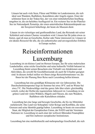 Litauen hat auch viele Seen, Flüsse und Wälder im Landesinneren, die sich
ideal zum Wandern, Radfahren, Kanufahren oder Angeln eignen. Einer der
schönsten Seen ist der Trakai-See, der von einer mittelalterlichen Inselburg
umgeben ist, die ein beliebtes Ausflugsziel ist. Ein weiterer See ist der Plateliai-
See im Nationalpark Žemaitija, der einen unterirdischen Raketenstützpunkt aus
der Sowjetzeit beherbergt, der heute als Museum dient.
Litauen ist ein vielseitiges und gastfreundliches Land, das Reisende mit seiner
Schönheit und seinem Charme verzaubern wird. Litauen hat für jeden etwas zu
bieten, egal ob man an Geschichte, Kultur oder Natur interessiert ist. Litauen ist
ein ideales Reiseziel für alle, die ein authentisches und unvergessliches Erlebnis
in Europa suchen.
Reiseinformationen
Luxemburg
Luxemburg ist ein kleines Land im Herzen Europas, das für seine malerischen
Landschaften, seine reiche Geschichte und seine kulturelle Vielfalt bekannt ist.
Luxemburg bietet seinen Besuchern eine Vielzahl von Attraktionen und
Aktivitäten, die sowohl für Geschäftsreisende als auch für Urlauber geeignet
sind. In diesem Artikel stellen wir Ihnen einige Reiseinformationen vor, die
Ihnen bei der Planung Ihrer Reise nach Luxemburg helfen können.
Luxemburg hat eine gemäßigte Klimazone mit vier Jahreszeiten. Die
Durchschnittstemperatur liegt im Sommer bei etwa 18°C und im Winter bei
etwa 3°C. Die Niederschläge sind das ganze Jahr über relativ gleichmäßig
verteilt, wobei der Herbst die regenreichste Jahreszeit ist. Luxemburg ist ein
grünes Land mit vielen Wäldern, Hügeln und Flüssen, die zum Wandern,
Radfahren oder Kanufahren einladen.
Luxemburg hat eine lange und bewegte Geschichte, die bis ins Mittelalter
zurückreicht. Das Land war Schauplatz vieler Kriege und Konflikte, die seine
Grenzen und seine Identität geprägt haben. Luxemburg ist heute ein souveräner
Staat, der Mitglied der Europäischen Union, der NATO und der Vereinten
Nationen ist. Luxemburg ist auch einer der weltweit führenden Finanzplätze
und Sitz mehrerer europäischer Institutionen.
Luxemburg hat eine multikulturelle und mehrsprachige Gesellschaft, die sich
 