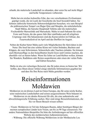 erlaubt, die malerische Landschaft zu erkunden, aber seien Sie auf steile Hügel
und heiße Temperaturen vorbereitet.
Malta hat ein reiches kulturelles Erbe, das von verschiedenen Zivilisationen
geprägt wurde, die im Laufe der Geschichte die Insel besiedelt haben. Sie
können zahlreiche historische Sehenswürdigkeiten besuchen, wie zum Beispiel
die prähistorischen Tempel von Ħaġar Qim und Mnajdra, die mittelalterliche
Stadt Mdina, die barocke Hauptstadt Valletta oder die malerischen
Fischerdörfer Marsaxlokk und Marsaskala. Malta ist auch bekannt für seine
Feste und Feiern, die das ganze Jahr über stattfinden und oft religiösen
Ursprungs sind. Die bekanntesten sind das Karnevalsfest im Februar, das
Feuerwerksfestival im April und das Dorffest im August.
Neben der Kultur bietet Malta auch viele Möglichkeiten für Aktivitäten in der
Natur. Die Insel hat eine schöne Küste mit vielen Stränden, Buchten und
Klippen, die zum Schwimmen, Schnorcheln oder Tauchen einladen. Sie können
auch Bootsausflüge zu den benachbarten Inseln Gozo und Comino machen, die
ebenfalls viel zu bieten haben. Wenn Sie lieber an Land bleiben wollen, können
Sie Wandern, Radfahren oder Reiten ausprobieren oder einen der vielen Parks
und Gärten besuchen.
Malta ist also ein vielseitiges Reiseziel, das für jeden etwas zu bieten hat. Wir
hoffen, dass Ihnen dieser Artikel einige nützliche Informationen gegeben hat
und dass Sie Ihre Reise nach Malta genießen werden.
Reiseinformationen
Moldawien
Moldawien ist ein kleines Land im Osten Europas, das für seine reiche Kultur,
seine malerischen Landschaften und seinen ausgezeichneten Wein bekannt ist.
Moldawien ist ein ideales Reiseziel für alle, die eine authentische und
abwechslungsreiche Erfahrung suchen. Hier sind einige Reiseinformationen, die
Sie vor Ihrem Besuch wissen sollten:
- Visum: Moldawien ist Teil des Schengen-Raums, daher benötigen Bürger der
meisten europäischen Länder kein Visum, um bis zu 90 Tage einzureisen. Für
andere Nationalitäten überprüfen Sie bitte die Anforderungen auf der offiziellen
Website des moldawischen Außenministeriums.
- Währung: Die offizielle Währung Moldawiens ist der Moldauische Leu
 