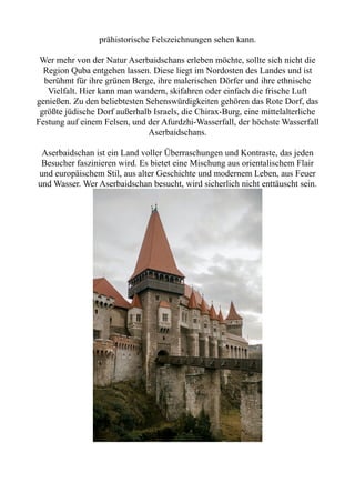 prähistorische Felszeichnungen sehen kann.
Wer mehr von der Natur Aserbaidschans erleben möchte, sollte sich nicht die
Region Quba entgehen lassen. Diese liegt im Nordosten des Landes und ist
berühmt für ihre grünen Berge, ihre malerischen Dörfer und ihre ethnische
Vielfalt. Hier kann man wandern, skifahren oder einfach die frische Luft
genießen. Zu den beliebtesten Sehenswürdigkeiten gehören das Rote Dorf, das
größte jüdische Dorf außerhalb Israels, die Chirax-Burg, eine mittelalterliche
Festung auf einem Felsen, und der Afurdzhi-Wasserfall, der höchste Wasserfall
Aserbaidschans.
Aserbaidschan ist ein Land voller Überraschungen und Kontraste, das jeden
Besucher faszinieren wird. Es bietet eine Mischung aus orientalischem Flair
und europäischem Stil, aus alter Geschichte und modernem Leben, aus Feuer
und Wasser. Wer Aserbaidschan besucht, wird sicherlich nicht enttäuscht sein.
 