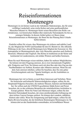 Monaco optimal nutzen.
Reiseinformationen
Montenegro
Montenegro ist ein kleines Land an der Adriaküste Südosteuropas, das für seine
vielfältige Landschaft, seine reiche Kultur und seine gastfreundlichen
Menschen bekannt ist. Montenegro bietet seinen Besuchern eine Reihe von
Attraktionen, von historischen Städten über malerische Nationalparks bis hin zu
sonnigen Stränden. In diesem Artikel geben wir Ihnen einige
Reiseinformationen zu Montenegro, die Ihnen bei der Planung Ihres Urlaubs
helfen können.
Zunächst sollten Sie wissen, dass Montenegro ein sicheres und stabiles Land
ist, das Mitglied der NATO und Kandidat für den EU-Beitritt ist. Die offizielle
Währung ist der Euro, obwohl Montenegro kein Mitglied der Eurozone ist. Die
Amtssprache ist Montenegrinisch, aber viele Menschen sprechen auch Serbisch,
Bosnisch, Albanisch oder Englisch. Das Klima ist mediterran an der Küste und
kontinental im Landesinneren, mit milden Wintern und heißen Sommern.
Wenn Sie nach Montenegro reisen möchten, haben Sie mehrere Möglichkeiten.
Sie können mit dem Flugzeug anreisen, da es zwei internationale Flughäfen
gibt: Podgorica und Tivat. Sie können auch mit dem Bus oder dem Zug aus den
Nachbarländern wie Serbien, Kroatien oder Albanien anreisen. Wenn Sie mit
dem Auto anreisen möchten, sollten Sie beachten, dass Sie eine grüne
Versicherungskarte und eine Vignette benötigen, um die Autobahnen zu
benutzen.
Montenegro hat viel zu bieten, je nach Ihren Interessen und Vorlieben. Wenn
Sie historische und kulturelle Sehenswürdigkeiten mögen, sollten Sie die
Hauptstadt Podgorica besuchen, die mehrere Museen, Galerien und Denkmäler
hat. Sie sollten auch die UNESCO-geschützten Städte Kotor und Perast
besuchen, die zu den schönsten Beispielen der mittelalterlichen Architektur in
Europa gehören. Wenn Sie Natur und Abenteuer mögen, sollten Sie den
Durmitor-Nationalpark besuchen, der einen atemberaubenden Gebirgszug mit
dem tiefsten Canyon Europas umfasst. Sie können dort wandern, radfahren,
klettern oder raften. Wenn Sie Entspannung und Spaß mögen, sollten Sie die
Budva-Riviera besuchen, die die beliebteste Küstenregion Montenegros ist. Sie
können dort an den Sandstränden sonnenbaden, im kristallklaren Wasser
 